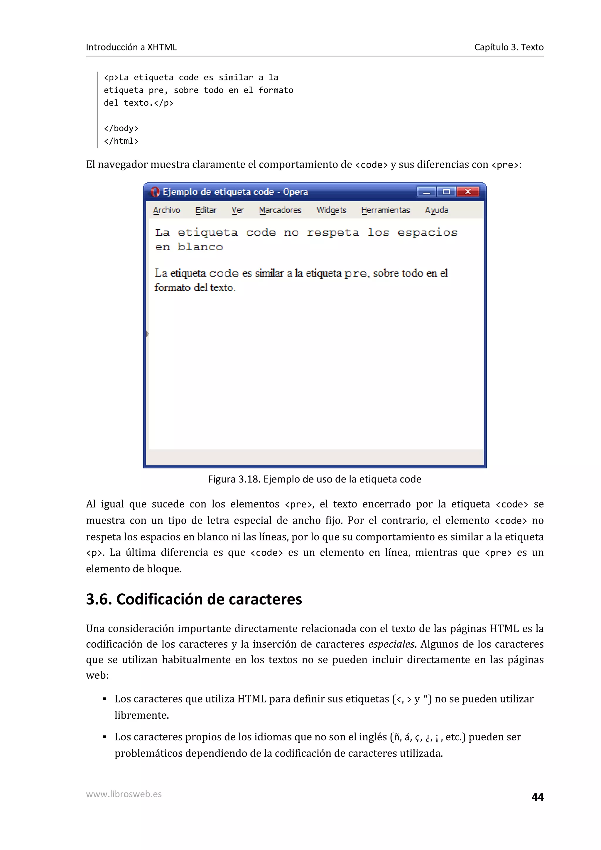 Introducción a XHTML                                                                  Capítulo 3. Texto

   <p>La etiqueta code es similar a la
   etiqueta pre, sobre todo en el formato
   del texto.</p>

   </body>
   </html>

El navegador muestra claramente el comportamiento de <code> y sus diferencias con <pre>:




                          Figura 3.18. Ejemplo de uso de la etiqueta code

Al igual que sucede con los elementos <pre>, el texto encerrado por la etiqueta <code> se
muestra con un tipo de letra especial de ancho fijo. Por el contrario, el elemento <code> no
respeta los espacios en blanco ni las líneas, por lo que su comportamiento es similar a la etiqueta
<p>. La última diferencia es que <code> es un elemento en línea, mientras que <pre> es un
elemento de bloque.

3.6. Codificación de caracteres
Una consideración importante directamente relacionada con el texto de las páginas HTML es la
codificación de los caracteres y la inserción de caracteres especiales. Algunos de los caracteres
que se utilizan habitualmente en los textos no se pueden incluir directamente en las páginas
web:

   ▪ Los caracteres que utiliza HTML para definir sus etiquetas (<, > y ") no se pueden utilizar
     libremente.
   ▪ Los caracteres propios de los idiomas que no son el inglés ( ñ, á, ç, ¿, ¡, etc.) pueden ser
     problemáticos dependiendo de la codificación de caracteres utilizada.


www.librosweb.es                                                                                    44
 