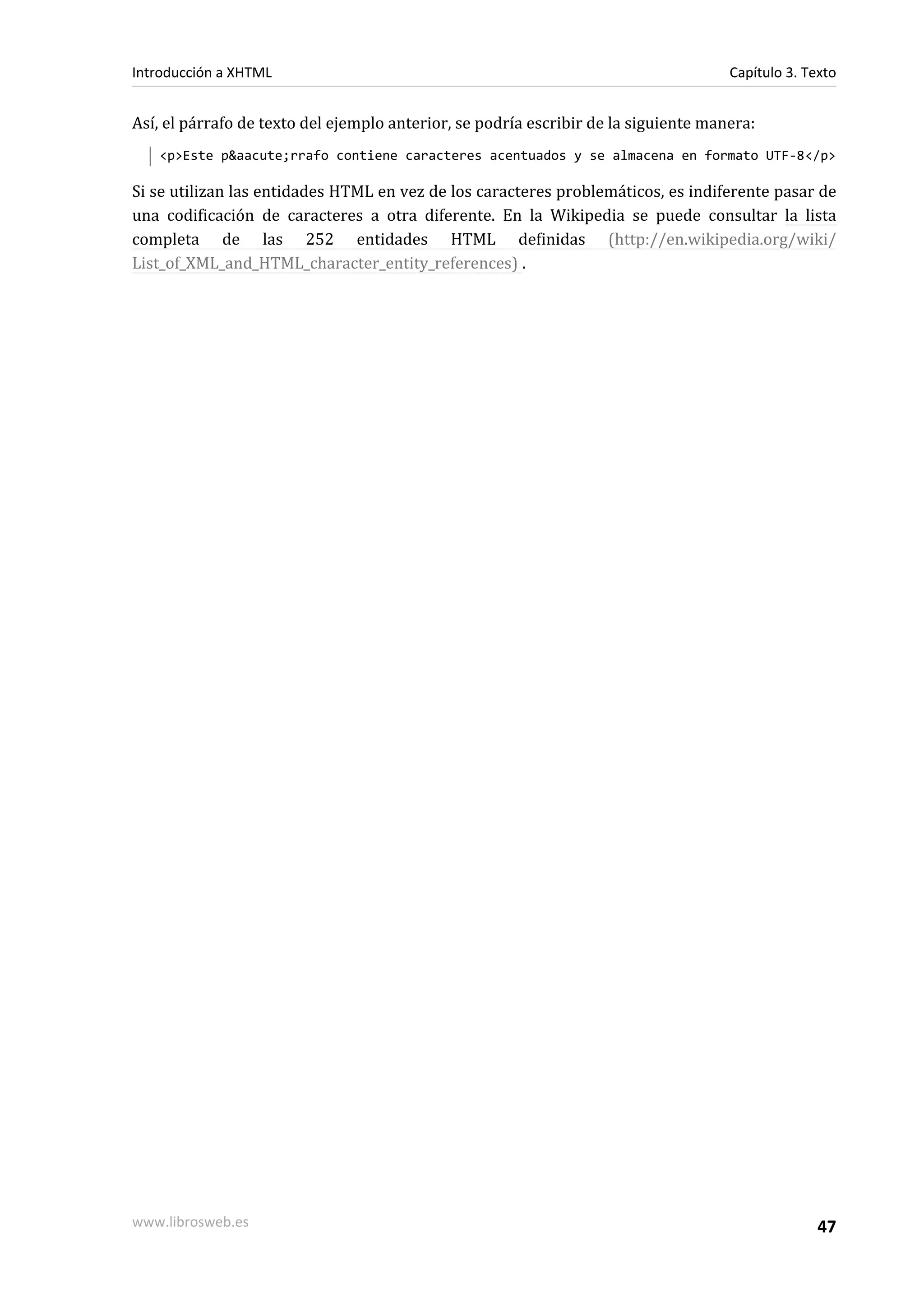 Introducción a XHTML                                                                 Capítulo 3. Texto


Así, el párrafo de texto del ejemplo anterior, se podría escribir de la siguiente manera:
   <p>Este p&aacute;rrafo contiene caracteres acentuados y se almacena en formato UTF-8</p>

Si se utilizan las entidades HTML en vez de los caracteres problemáticos, es indiferente pasar de
una codificación de caracteres a otra diferente. En la Wikipedia se puede consultar la lista
completa de las 252 entidades HTML definidas (http://en.wikipedia.org/wiki/
List_of_XML_and_HTML_character_entity_references) .




www.librosweb.es                                                                                   47
 
