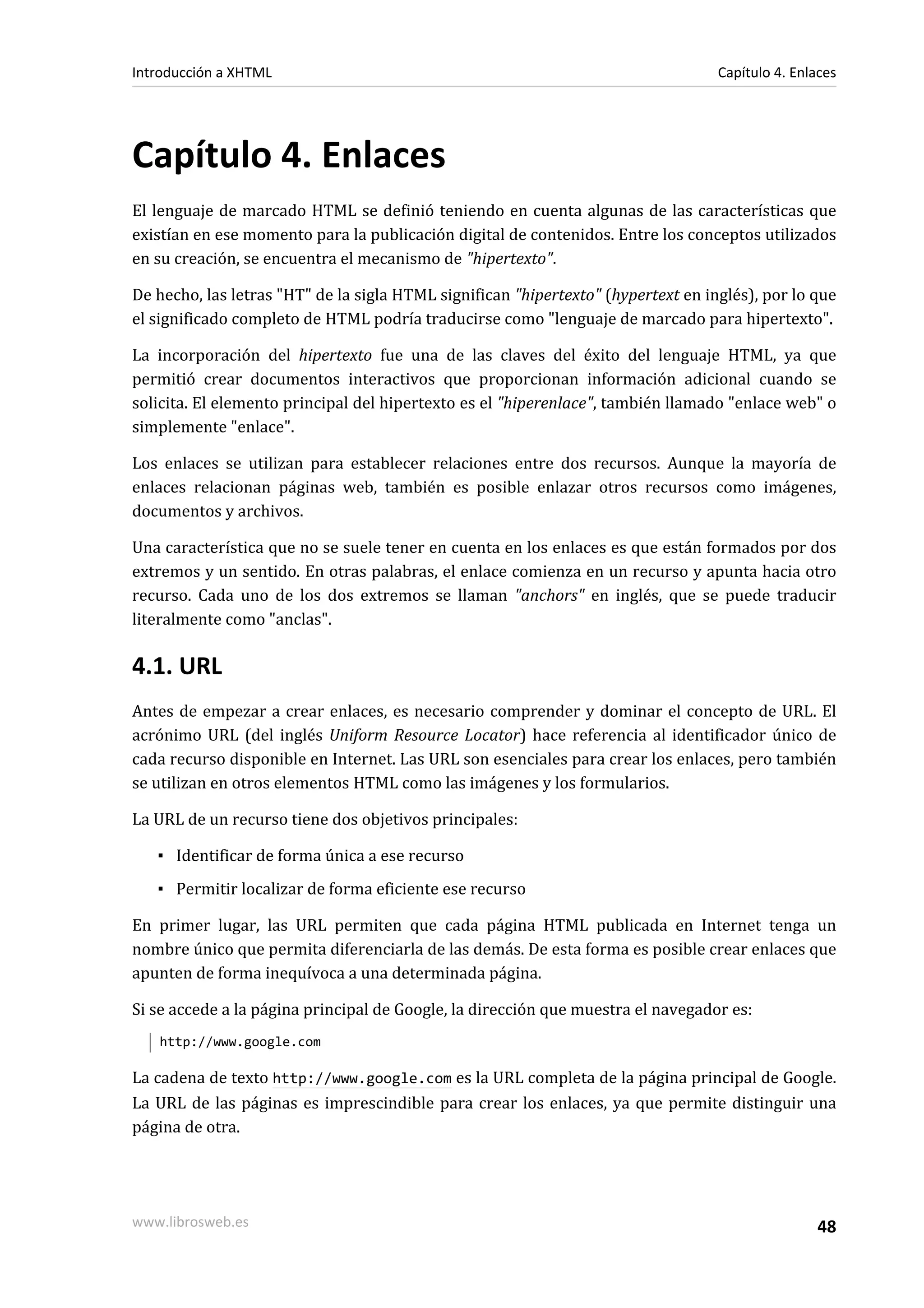 Introducción a XHTML                                                               Capítulo 4. Enlaces




Capítulo 4. Enlaces
El lenguaje de marcado HTML se definió teniendo en cuenta algunas de las características que
existían en ese momento para la publicación digital de contenidos. Entre los conceptos utilizados
en su creación, se encuentra el mecanismo de "hipertexto".

De hecho, las letras "HT" de la sigla HTML significan "hipertexto" (hypertext en inglés), por lo que
el significado completo de HTML podría traducirse como "lenguaje de marcado para hipertexto".

La incorporación del hipertexto fue una de las claves del éxito del lenguaje HTML, ya que
permitió crear documentos interactivos que proporcionan información adicional cuando se
solicita. El elemento principal del hipertexto es el "hiperenlace", también llamado "enlace web" o
simplemente "enlace".

Los enlaces se utilizan para establecer relaciones entre dos recursos. Aunque la mayoría de
enlaces relacionan páginas web, también es posible enlazar otros recursos como imágenes,
documentos y archivos.

Una característica que no se suele tener en cuenta en los enlaces es que están formados por dos
extremos y un sentido. En otras palabras, el enlace comienza en un recurso y apunta hacia otro
recurso. Cada uno de los dos extremos se llaman "anchors" en inglés, que se puede traducir
literalmente como "anclas".

4.1. URL
Antes de empezar a crear enlaces, es necesario comprender y dominar el concepto de URL. El
acrónimo URL (del inglés Uniform Resource Locator) hace referencia al identificador único de
cada recurso disponible en Internet. Las URL son esenciales para crear los enlaces, pero también
se utilizan en otros elementos HTML como las imágenes y los formularios.

La URL de un recurso tiene dos objetivos principales:

   ▪ Identificar de forma única a ese recurso
   ▪ Permitir localizar de forma eficiente ese recurso

En primer lugar, las URL permiten que cada página HTML publicada en Internet tenga un
nombre único que permita diferenciarla de las demás. De esta forma es posible crear enlaces que
apunten de forma inequívoca a una determinada página.

Si se accede a la página principal de Google, la dirección que muestra el navegador es:
   http://www.google.com

La cadena de texto http://www.google.com es la URL completa de la página principal de Google.
La URL de las páginas es imprescindible para crear los enlaces, ya que permite distinguir una
página de otra.




www.librosweb.es                                                                                  48
 