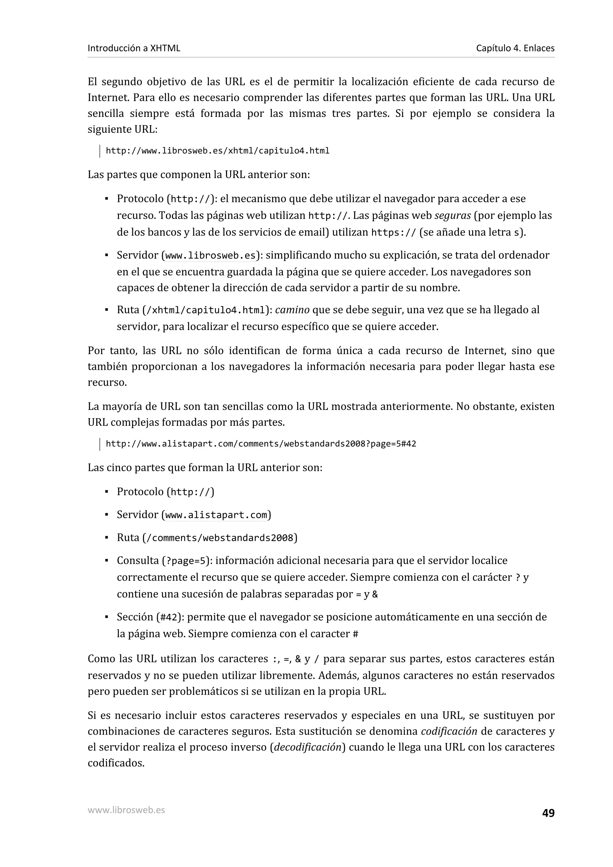 Introducción a XHTML                                                             Capítulo 4. Enlaces


El segundo objetivo de las URL es el de permitir la localización eficiente de cada recurso de
Internet. Para ello es necesario comprender las diferentes partes que forman las URL. Una URL
sencilla siempre está formada por las mismas tres partes. Si por ejemplo se considera la
siguiente URL:
   http://www.librosweb.es/xhtml/capitulo4.html

Las partes que componen la URL anterior son:

   ▪ Protocolo (http://): el mecanismo que debe utilizar el navegador para acceder a ese
     recurso. Todas las páginas web utilizan http://. Las páginas web seguras (por ejemplo las
     de los bancos y las de los servicios de email) utilizan https:// (se añade una letra s).

   ▪ Servidor (www.librosweb.es): simplificando mucho su explicación, se trata del ordenador
     en el que se encuentra guardada la página que se quiere acceder. Los navegadores son
     capaces de obtener la dirección de cada servidor a partir de su nombre.
   ▪ Ruta (/xhtml/capitulo4.html): camino que se debe seguir, una vez que se ha llegado al
     servidor, para localizar el recurso específico que se quiere acceder.

Por tanto, las URL no sólo identifican de forma única a cada recurso de Internet, sino que
también proporcionan a los navegadores la información necesaria para poder llegar hasta ese
recurso.

La mayoría de URL son tan sencillas como la URL mostrada anteriormente. No obstante, existen
URL complejas formadas por más partes.
   http://www.alistapart.com/comments/webstandards2008?page=5#42

Las cinco partes que forman la URL anterior son:

   ▪ Protocolo (http://)

   ▪ Servidor (www.alistapart.com)

   ▪ Ruta (/comments/webstandards2008)

   ▪ Consulta (?page=5): información adicional necesaria para que el servidor localice
     correctamente el recurso que se quiere acceder. Siempre comienza con el carácter ? y
     contiene una sucesión de palabras separadas por = y &

   ▪ Sección (#42): permite que el navegador se posicione automáticamente en una sección de
     la página web. Siempre comienza con el caracter #

Como las URL utilizan los caracteres :, =, & y / para separar sus partes, estos caracteres están
reservados y no se pueden utilizar libremente. Además, algunos caracteres no están reservados
pero pueden ser problemáticos si se utilizan en la propia URL.

Si es necesario incluir estos caracteres reservados y especiales en una URL, se sustituyen por
combinaciones de caracteres seguros. Esta sustitución se denomina codificación de caracteres y
el servidor realiza el proceso inverso (decodificación) cuando le llega una URL con los caracteres
codificados.



www.librosweb.es                                                                                49
 