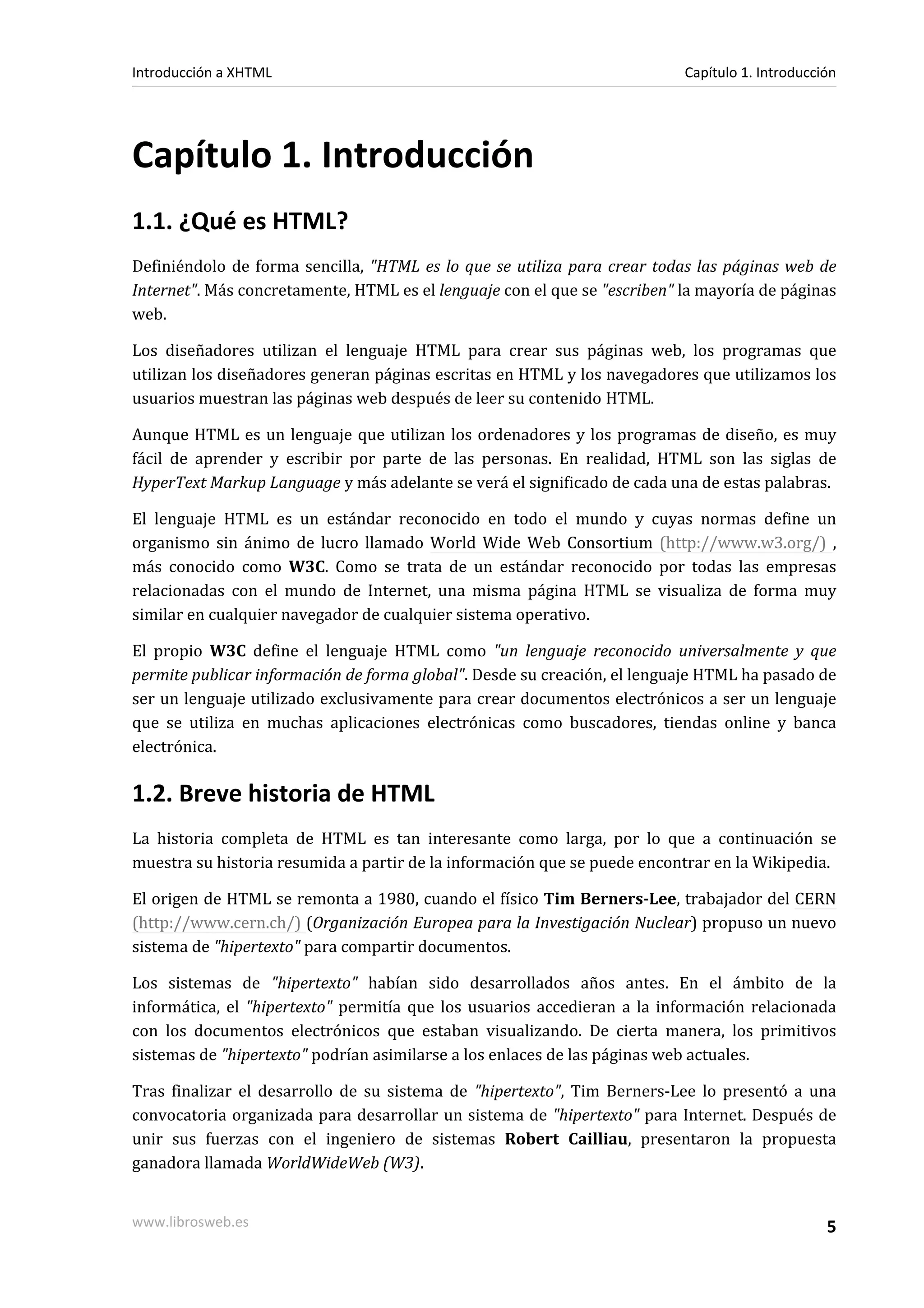Introducción a XHTML                                                       Capítulo 1. Introducción




Capítulo 1. Introducción
1.1. ¿Qué es HTML?
Definiéndolo de forma sencilla, "HTML es lo que se utiliza para crear todas las páginas web de
Internet". Más concretamente, HTML es el lenguaje con el que se "escriben" la mayoría de páginas
web.

Los diseñadores utilizan el lenguaje HTML para crear sus páginas web, los programas que
utilizan los diseñadores generan páginas escritas en HTML y los navegadores que utilizamos los
usuarios muestran las páginas web después de leer su contenido HTML.

Aunque HTML es un lenguaje que utilizan los ordenadores y los programas de diseño, es muy
fácil de aprender y escribir por parte de las personas. En realidad, HTML son las siglas de
HyperText Markup Language y más adelante se verá el significado de cada una de estas palabras.

El lenguaje HTML es un estándar reconocido en todo el mundo y cuyas normas define un
organismo sin ánimo de lucro llamado World Wide Web Consortium (http://www.w3.org/) ,
más conocido como W3C. Como se trata de un estándar reconocido por todas las empresas
relacionadas con el mundo de Internet, una misma página HTML se visualiza de forma muy
similar en cualquier navegador de cualquier sistema operativo.

El propio W3C define el lenguaje HTML como "un lenguaje reconocido universalmente y que
permite publicar información de forma global". Desde su creación, el lenguaje HTML ha pasado de
ser un lenguaje utilizado exclusivamente para crear documentos electrónicos a ser un lenguaje
que se utiliza en muchas aplicaciones electrónicas como buscadores, tiendas online y banca
electrónica.

1.2. Breve historia de HTML
La historia completa de HTML es tan interesante como larga, por lo que a continuación se
muestra su historia resumida a partir de la información que se puede encontrar en la Wikipedia.

El origen de HTML se remonta a 1980, cuando el físico Tim Berners-Lee, trabajador del CERN
(http://www.cern.ch/) (Organización Europea para la Investigación Nuclear) propuso un nuevo
sistema de "hipertexto" para compartir documentos.

Los sistemas de "hipertexto" habían sido desarrollados años antes. En el ámbito de la
informática, el "hipertexto" permitía que los usuarios accedieran a la información relacionada
con los documentos electrónicos que estaban visualizando. De cierta manera, los primitivos
sistemas de "hipertexto" podrían asimilarse a los enlaces de las páginas web actuales.

Tras finalizar el desarrollo de su sistema de "hipertexto", Tim Berners-Lee lo presentó a una
convocatoria organizada para desarrollar un sistema de "hipertexto" para Internet. Después de
unir sus fuerzas con el ingeniero de sistemas Robert Cailliau, presentaron la propuesta
ganadora llamada WorldWideWeb (W3).


www.librosweb.es                                                                                 5
 