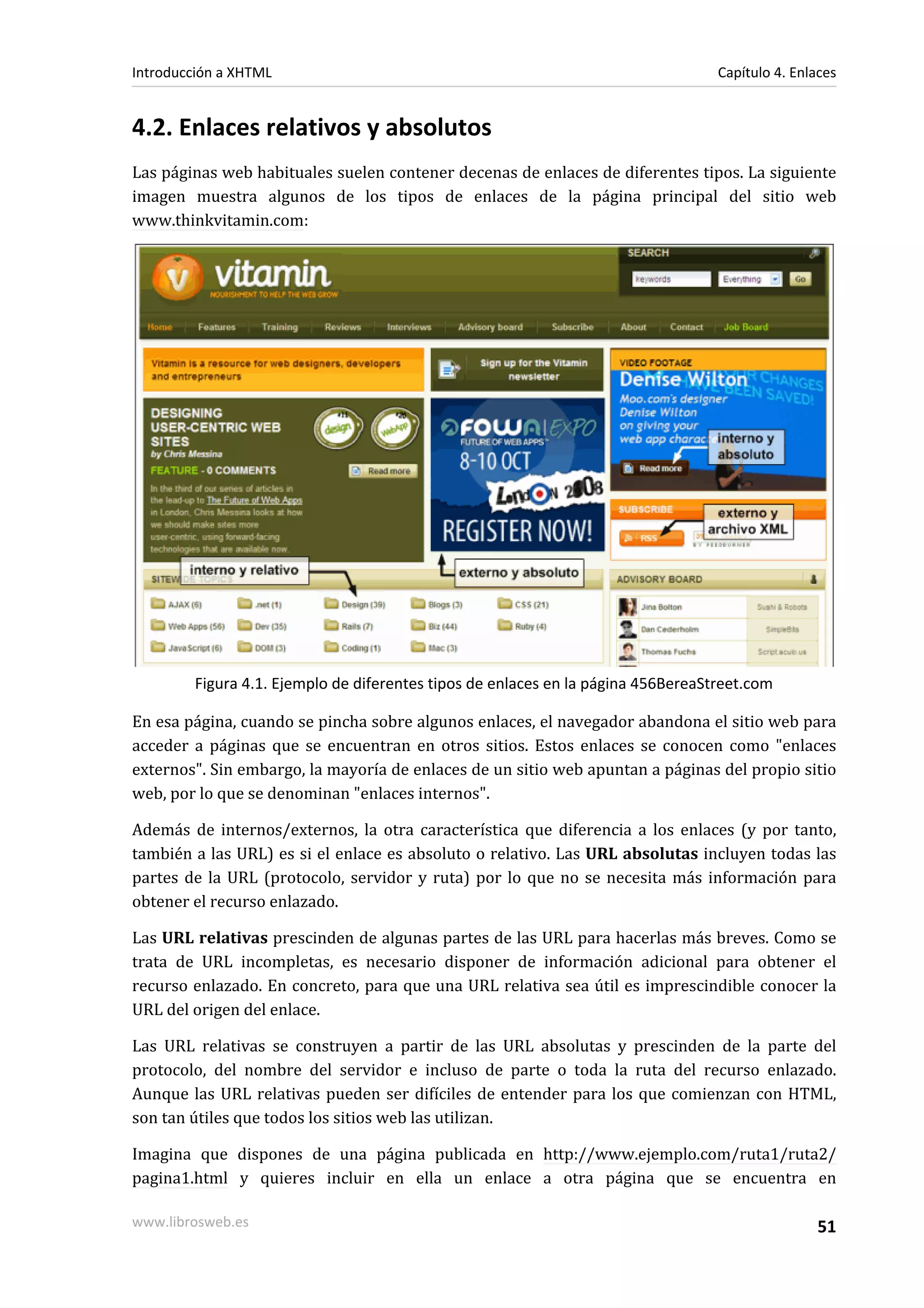 Introducción a XHTML                                                              Capítulo 4. Enlaces


4.2. Enlaces relativos y absolutos
Las páginas web habituales suelen contener decenas de enlaces de diferentes tipos. La siguiente
imagen muestra algunos de los tipos de enlaces de la página principal del sitio web
www.thinkvitamin.com:




        Figura 4.1. Ejemplo de diferentes tipos de enlaces en la página 456BereaStreet.com

En esa página, cuando se pincha sobre algunos enlaces, el navegador abandona el sitio web para
acceder a páginas que se encuentran en otros sitios. Estos enlaces se conocen como "enlaces
externos". Sin embargo, la mayoría de enlaces de un sitio web apuntan a páginas del propio sitio
web, por lo que se denominan "enlaces internos".

Además de internos/externos, la otra característica que diferencia a los enlaces (y por tanto,
también a las URL) es si el enlace es absoluto o relativo. Las URL absolutas incluyen todas las
partes de la URL (protocolo, servidor y ruta) por lo que no se necesita más información para
obtener el recurso enlazado.

Las URL relativas prescinden de algunas partes de las URL para hacerlas más breves. Como se
trata de URL incompletas, es necesario disponer de información adicional para obtener el
recurso enlazado. En concreto, para que una URL relativa sea útil es imprescindible conocer la
URL del origen del enlace.

Las URL relativas se construyen a partir de las URL absolutas y prescinden de la parte del
protocolo, del nombre del servidor e incluso de parte o toda la ruta del recurso enlazado.
Aunque las URL relativas pueden ser difíciles de entender para los que comienzan con HTML,
son tan útiles que todos los sitios web las utilizan.

Imagina que dispones de una página publicada en http://www.ejemplo.com/ruta1/ruta2/
pagina1.html y quieres incluir en ella un enlace a otra página que se encuentra en

www.librosweb.es                                                                                 51
 