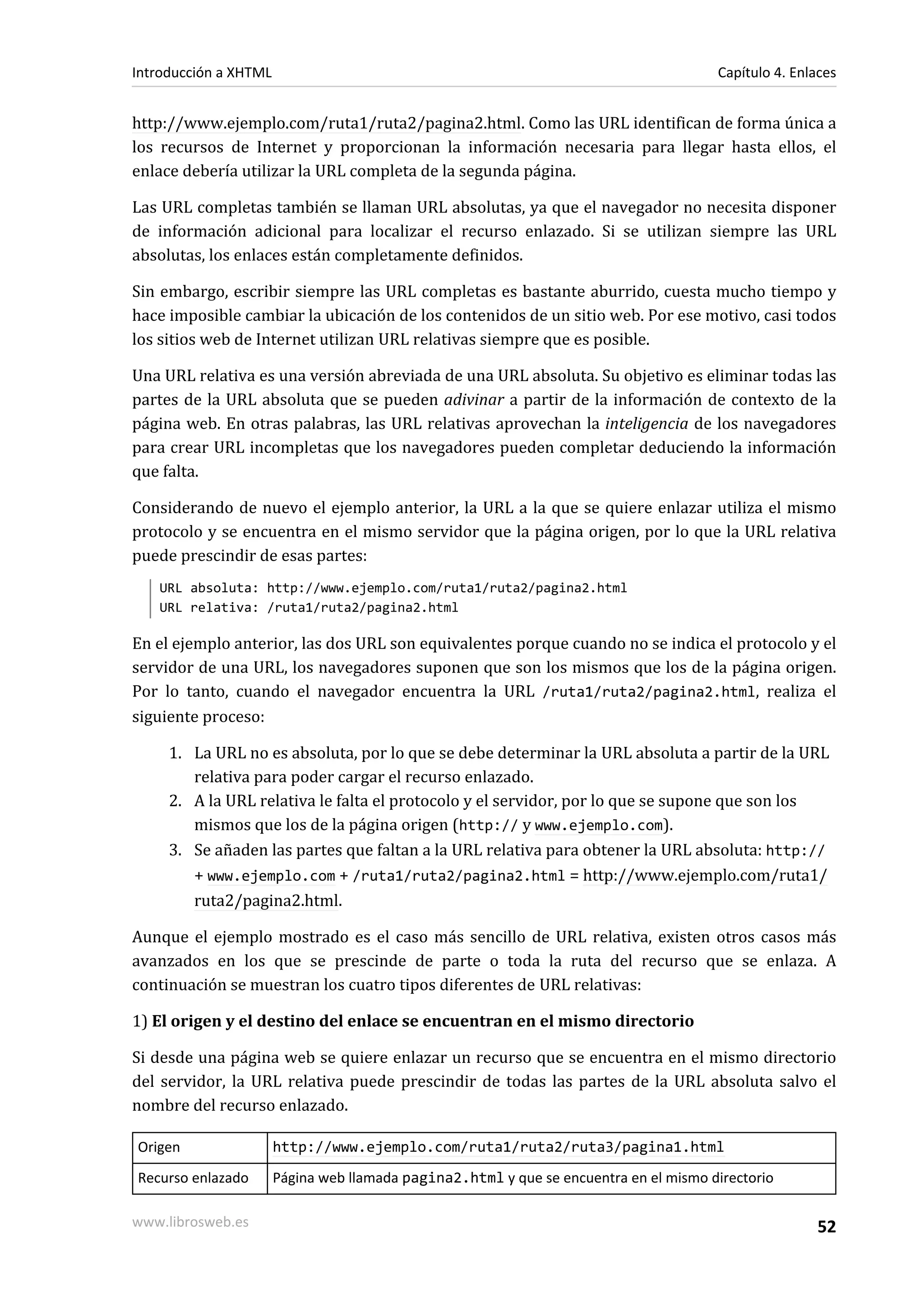 Introducción a XHTML                                                                   Capítulo 4. Enlaces


http://www.ejemplo.com/ruta1/ruta2/pagina2.html. Como las URL identifican de forma única a
los recursos de Internet y proporcionan la información necesaria para llegar hasta ellos, el
enlace debería utilizar la URL completa de la segunda página.

Las URL completas también se llaman URL absolutas, ya que el navegador no necesita disponer
de información adicional para localizar el recurso enlazado. Si se utilizan siempre las URL
absolutas, los enlaces están completamente definidos.

Sin embargo, escribir siempre las URL completas es bastante aburrido, cuesta mucho tiempo y
hace imposible cambiar la ubicación de los contenidos de un sitio web. Por ese motivo, casi todos
los sitios web de Internet utilizan URL relativas siempre que es posible.

Una URL relativa es una versión abreviada de una URL absoluta. Su objetivo es eliminar todas las
partes de la URL absoluta que se pueden adivinar a partir de la información de contexto de la
página web. En otras palabras, las URL relativas aprovechan la inteligencia de los navegadores
para crear URL incompletas que los navegadores pueden completar deduciendo la información
que falta.

Considerando de nuevo el ejemplo anterior, la URL a la que se quiere enlazar utiliza el mismo
protocolo y se encuentra en el mismo servidor que la página origen, por lo que la URL relativa
puede prescindir de esas partes:
   URL absoluta: http://www.ejemplo.com/ruta1/ruta2/pagina2.html
   URL relativa: /ruta1/ruta2/pagina2.html

En el ejemplo anterior, las dos URL son equivalentes porque cuando no se indica el protocolo y el
servidor de una URL, los navegadores suponen que son los mismos que los de la página origen.
Por lo tanto, cuando el navegador encuentra la URL /ruta1/ruta2/pagina2.html, realiza el
siguiente proceso:

     1. La URL no es absoluta, por lo que se debe determinar la URL absoluta a partir de la URL
        relativa para poder cargar el recurso enlazado.
     2. A la URL relativa le falta el protocolo y el servidor, por lo que se supone que son los
        mismos que los de la página origen (http:// y www.ejemplo.com).
     3. Se añaden las partes que faltan a la URL relativa para obtener la URL absoluta: http://
        + www.ejemplo.com + /ruta1/ruta2/pagina2.html = http://www.ejemplo.com/ruta1/
        ruta2/pagina2.html.

Aunque el ejemplo mostrado es el caso más sencillo de URL relativa, existen otros casos más
avanzados en los que se prescinde de parte o toda la ruta del recurso que se enlaza. A
continuación se muestran los cuatro tipos diferentes de URL relativas:

1) El origen y el destino del enlace se encuentran en el mismo directorio

Si desde una página web se quiere enlazar un recurso que se encuentra en el mismo directorio
del servidor, la URL relativa puede prescindir de todas las partes de la URL absoluta salvo el
nombre del recurso enlazado.

Origen                 http://www.ejemplo.com/ruta1/ruta2/ruta3/pagina1.html
Recurso enlazado       Página web llamada pagina2.html y que se encuentra en el mismo directorio

www.librosweb.es                                                                                      52
 