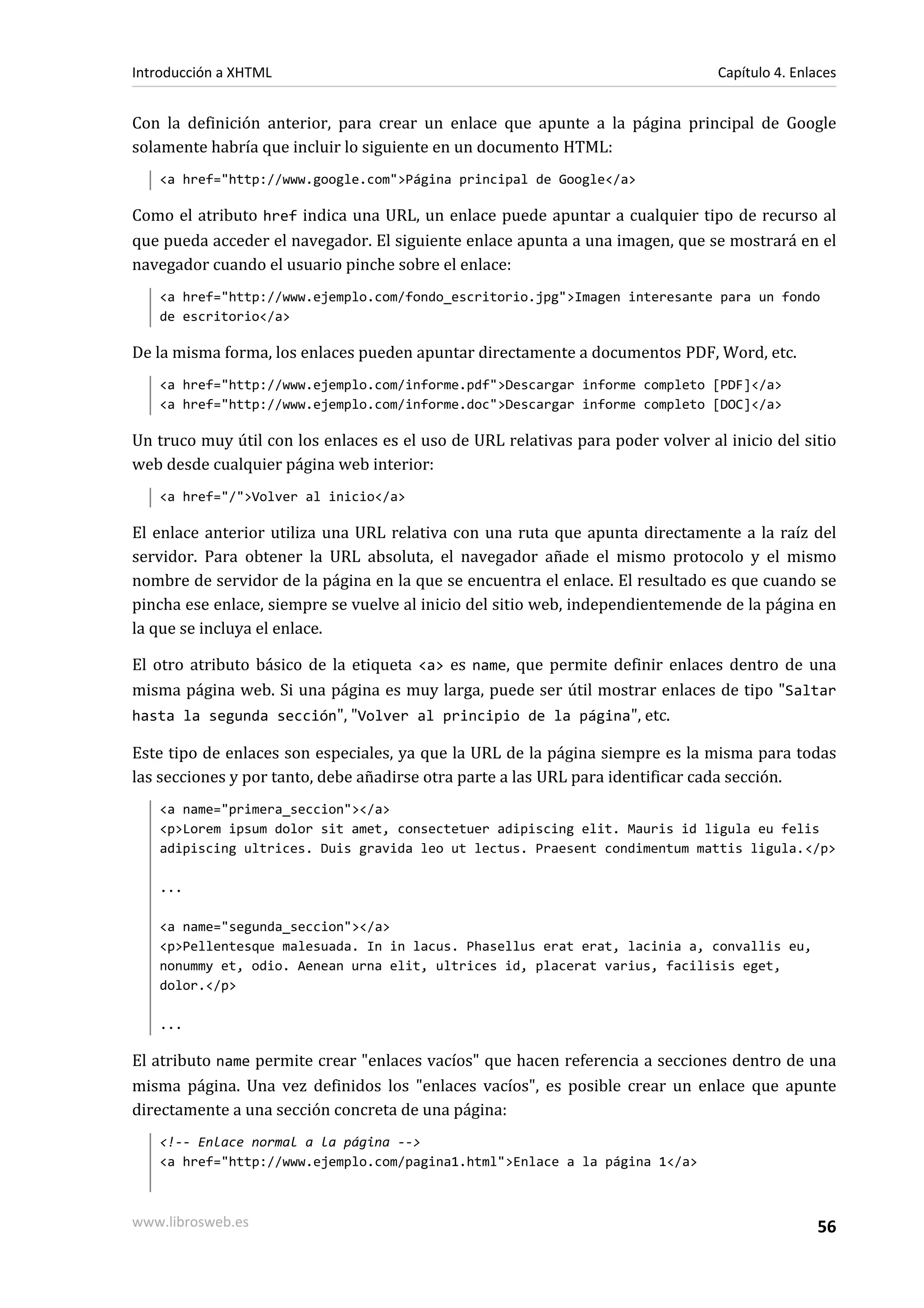 Introducción a XHTML                                                             Capítulo 4. Enlaces


Con la definición anterior, para crear un enlace que apunte a la página principal de Google
solamente habría que incluir lo siguiente en un documento HTML:
   <a href="http://www.google.com">Página principal de Google</a>

Como el atributo href indica una URL, un enlace puede apuntar a cualquier tipo de recurso al
que pueda acceder el navegador. El siguiente enlace apunta a una imagen, que se mostrará en el
navegador cuando el usuario pinche sobre el enlace:
   <a href="http://www.ejemplo.com/fondo_escritorio.jpg">Imagen interesante para un fondo
   de escritorio</a>

De la misma forma, los enlaces pueden apuntar directamente a documentos PDF, Word, etc.
   <a href="http://www.ejemplo.com/informe.pdf">Descargar informe completo [PDF]</a>
   <a href="http://www.ejemplo.com/informe.doc">Descargar informe completo [DOC]</a>

Un truco muy útil con los enlaces es el uso de URL relativas para poder volver al inicio del sitio
web desde cualquier página web interior:
   <a href="/">Volver al inicio</a>

El enlace anterior utiliza una URL relativa con una ruta que apunta directamente a la raíz del
servidor. Para obtener la URL absoluta, el navegador añade el mismo protocolo y el mismo
nombre de servidor de la página en la que se encuentra el enlace. El resultado es que cuando se
pincha ese enlace, siempre se vuelve al inicio del sitio web, independientemende de la página en
la que se incluya el enlace.

El otro atributo básico de la etiqueta <a> es name, que permite definir enlaces dentro de una
misma página web. Si una página es muy larga, puede ser útil mostrar enlaces de tipo "Saltar
hasta la segunda sección", "Volver al principio de la página", etc.

Este tipo de enlaces son especiales, ya que la URL de la página siempre es la misma para todas
las secciones y por tanto, debe añadirse otra parte a las URL para identificar cada sección.
   <a name="primera_seccion"></a>
   <p>Lorem ipsum dolor sit amet, consectetuer adipiscing elit. Mauris id ligula eu felis
   adipiscing ultrices. Duis gravida leo ut lectus. Praesent condimentum mattis ligula.</p>

   ...

   <a name="segunda_seccion"></a>
   <p>Pellentesque malesuada. In in lacus. Phasellus erat erat, lacinia a, convallis eu,
   nonummy et, odio. Aenean urna elit, ultrices id, placerat varius, facilisis eget,
   dolor.</p>

   ...

El atributo name permite crear "enlaces vacíos" que hacen referencia a secciones dentro de una
misma página. Una vez definidos los "enlaces vacíos", es posible crear un enlace que apunte
directamente a una sección concreta de una página:
   <!-- Enlace normal a la página -->
   <a href="http://www.ejemplo.com/pagina1.html">Enlace a la página 1</a>



www.librosweb.es                                                                                56
 