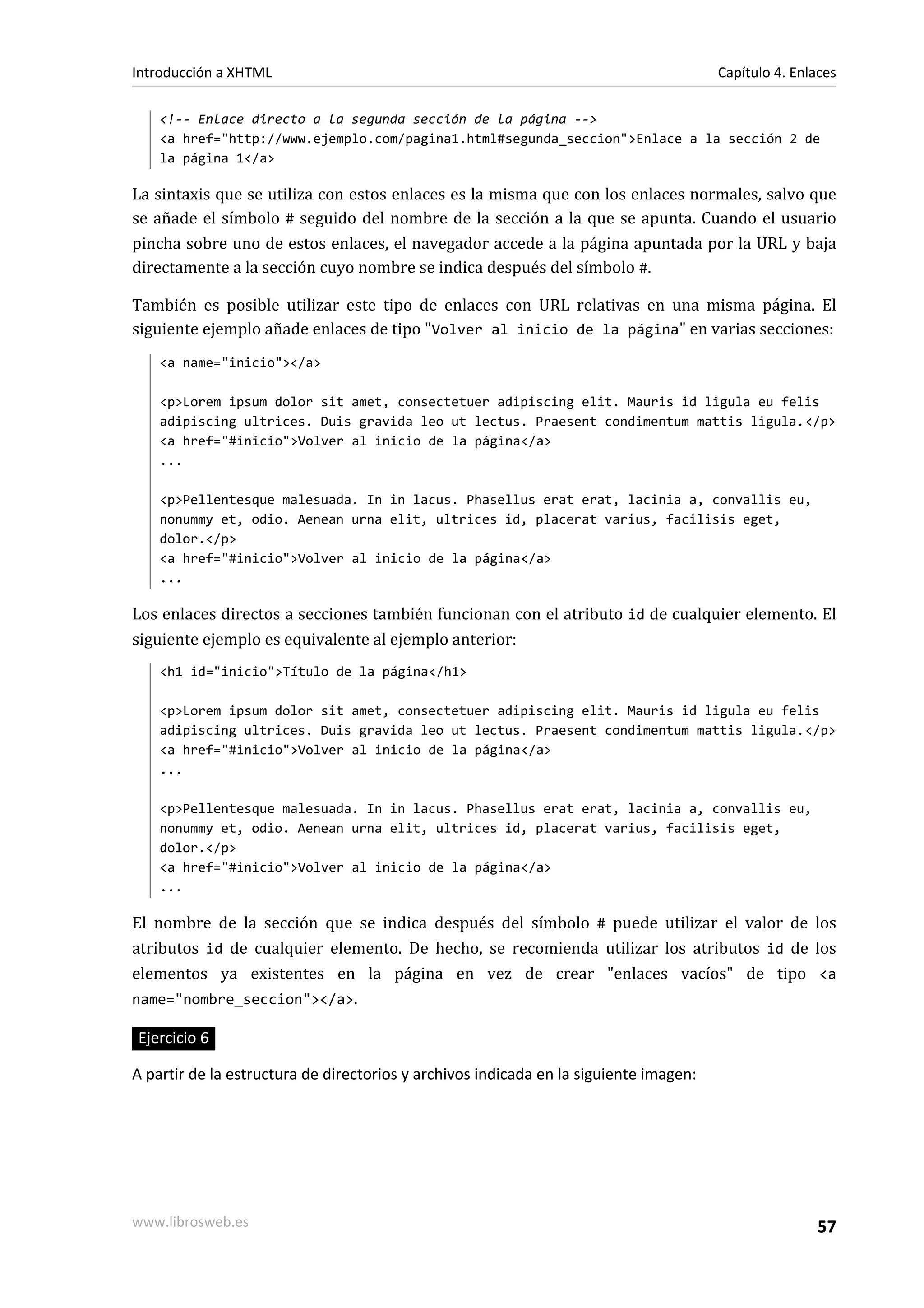 Introducción a XHTML                                                                   Capítulo 4. Enlaces

    <!-- Enlace directo a la segunda sección de la página -->
    <a href="http://www.ejemplo.com/pagina1.html#segunda_seccion">Enlace a la sección 2 de
    la página 1</a>

La sintaxis que se utiliza con estos enlaces es la misma que con los enlaces normales, salvo que
se añade el símbolo # seguido del nombre de la sección a la que se apunta. Cuando el usuario
pincha sobre uno de estos enlaces, el navegador accede a la página apuntada por la URL y baja
directamente a la sección cuyo nombre se indica después del símbolo #.

También es posible utilizar este tipo de enlaces con URL relativas en una misma página. El
siguiente ejemplo añade enlaces de tipo "Volver al inicio de la página" en varias secciones:
    <a name="inicio"></a>

    <p>Lorem ipsum dolor sit amet, consectetuer adipiscing elit. Mauris id ligula eu felis
    adipiscing ultrices. Duis gravida leo ut lectus. Praesent condimentum mattis ligula.</p>
    <a href="#inicio">Volver al inicio de la página</a>
    ...

    <p>Pellentesque malesuada. In in lacus. Phasellus erat erat, lacinia a, convallis eu,
    nonummy et, odio. Aenean urna elit, ultrices id, placerat varius, facilisis eget,
    dolor.</p>
    <a href="#inicio">Volver al inicio de la página</a>
    ...

Los enlaces directos a secciones también funcionan con el atributo id de cualquier elemento. El
siguiente ejemplo es equivalente al ejemplo anterior:
    <h1 id="inicio">Título de la página</h1>

    <p>Lorem ipsum dolor sit amet, consectetuer adipiscing elit. Mauris id ligula eu felis
    adipiscing ultrices. Duis gravida leo ut lectus. Praesent condimentum mattis ligula.</p>
    <a href="#inicio">Volver al inicio de la página</a>
    ...

    <p>Pellentesque malesuada. In in lacus. Phasellus erat erat, lacinia a, convallis eu,
    nonummy et, odio. Aenean urna elit, ultrices id, placerat varius, facilisis eget,
    dolor.</p>
    <a href="#inicio">Volver al inicio de la página</a>
    ...

El nombre de la sección que se indica después del símbolo # puede utilizar el valor de los
atributos id de cualquier elemento. De hecho, se recomienda utilizar los atributos id de los
elementos ya existentes en la página en vez de crear "enlaces vacíos" de tipo <a
name="nombre_seccion"></a>.

Ejercicio 6

A partir de la estructura de directorios y archivos indicada en la siguiente imagen:




www.librosweb.es                                                                                      57
 