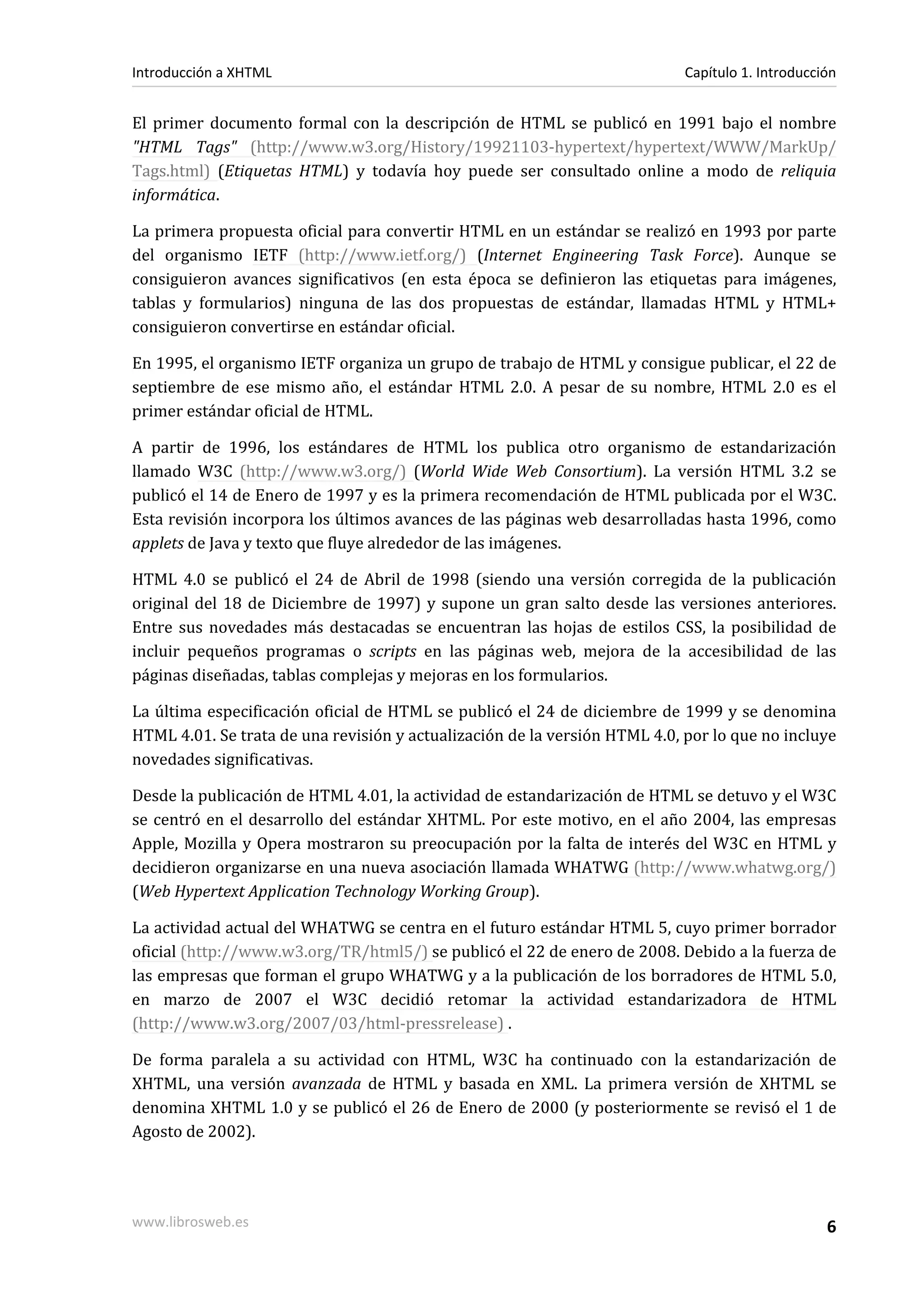 Introducción a XHTML                                                        Capítulo 1. Introducción


El primer documento formal con la descripción de HTML se publicó en 1991 bajo el nombre
"HTML Tags" (http://www.w3.org/History/19921103-hypertext/hypertext/WWW/MarkUp/
Tags.html) (Etiquetas HTML) y todavía hoy puede ser consultado online a modo de reliquia
informática.

La primera propuesta oficial para convertir HTML en un estándar se realizó en 1993 por parte
del organismo IETF (http://www.ietf.org/) (Internet Engineering Task Force). Aunque se
consiguieron avances significativos (en esta época se definieron las etiquetas para imágenes,
tablas y formularios) ninguna de las dos propuestas de estándar, llamadas HTML y HTML+
consiguieron convertirse en estándar oficial.

En 1995, el organismo IETF organiza un grupo de trabajo de HTML y consigue publicar, el 22 de
septiembre de ese mismo año, el estándar HTML 2.0. A pesar de su nombre, HTML 2.0 es el
primer estándar oficial de HTML.

A partir de 1996, los estándares de HTML los publica otro organismo de estandarización
llamado W3C (http://www.w3.org/) (World Wide Web Consortium). La versión HTML 3.2 se
publicó el 14 de Enero de 1997 y es la primera recomendación de HTML publicada por el W3C.
Esta revisión incorpora los últimos avances de las páginas web desarrolladas hasta 1996, como
applets de Java y texto que fluye alrededor de las imágenes.

HTML 4.0 se publicó el 24 de Abril de 1998 (siendo una versión corregida de la publicación
original del 18 de Diciembre de 1997) y supone un gran salto desde las versiones anteriores.
Entre sus novedades más destacadas se encuentran las hojas de estilos CSS, la posibilidad de
incluir pequeños programas o scripts en las páginas web, mejora de la accesibilidad de las
páginas diseñadas, tablas complejas y mejoras en los formularios.

La última especificación oficial de HTML se publicó el 24 de diciembre de 1999 y se denomina
HTML 4.01. Se trata de una revisión y actualización de la versión HTML 4.0, por lo que no incluye
novedades significativas.

Desde la publicación de HTML 4.01, la actividad de estandarización de HTML se detuvo y el W3C
se centró en el desarrollo del estándar XHTML. Por este motivo, en el año 2004, las empresas
Apple, Mozilla y Opera mostraron su preocupación por la falta de interés del W3C en HTML y
decidieron organizarse en una nueva asociación llamada WHATWG (http://www.whatwg.org/)
(Web Hypertext Application Technology Working Group).

La actividad actual del WHATWG se centra en el futuro estándar HTML 5, cuyo primer borrador
oficial (http://www.w3.org/TR/html5/) se publicó el 22 de enero de 2008. Debido a la fuerza de
las empresas que forman el grupo WHATWG y a la publicación de los borradores de HTML 5.0,
en marzo de 2007 el W3C decidió retomar la actividad estandarizadora de HTML
(http://www.w3.org/2007/03/html-pressrelease) .

De forma paralela a su actividad con HTML, W3C ha continuado con la estandarización de
XHTML, una versión avanzada de HTML y basada en XML. La primera versión de XHTML se
denomina XHTML 1.0 y se publicó el 26 de Enero de 2000 (y posteriormente se revisó el 1 de
Agosto de 2002).




www.librosweb.es                                                                                  6
 