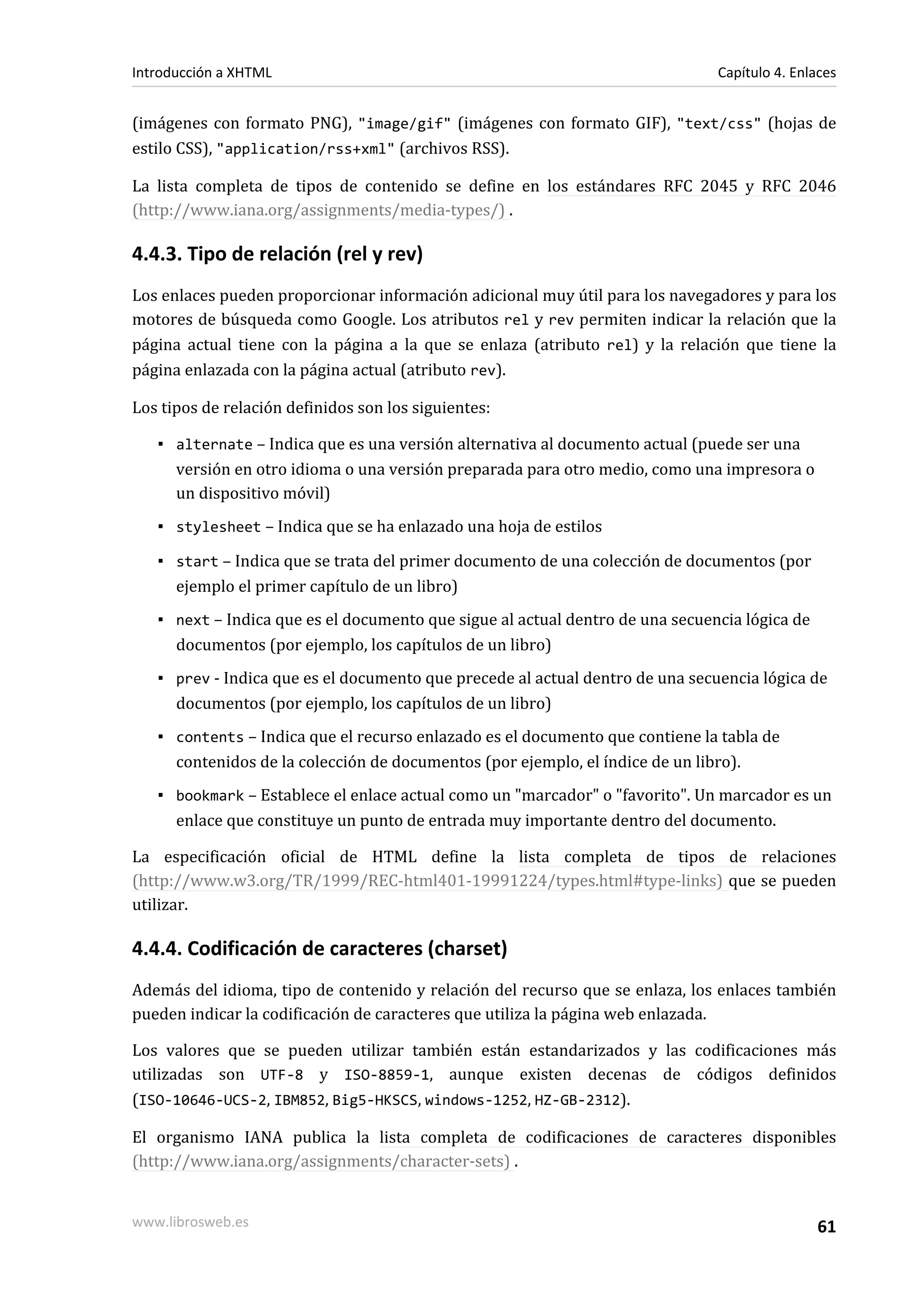 Introducción a XHTML                                                           Capítulo 4. Enlaces


(imágenes con formato PNG), "image/gif" (imágenes con formato GIF), "text/css" (hojas de
estilo CSS), "application/rss+xml" (archivos RSS).

La lista completa de tipos de contenido se define en los estándares RFC 2045 y RFC 2046
(http://www.iana.org/assignments/media-types/) .

4.4.3. Tipo de relación (rel y rev)
Los enlaces pueden proporcionar información adicional muy útil para los navegadores y para los
motores de búsqueda como Google. Los atributos rel y rev permiten indicar la relación que la
página actual tiene con la página a la que se enlaza (atributo rel) y la relación que tiene la
página enlazada con la página actual (atributo rev).

Los tipos de relación definidos son los siguientes:

   ▪ alternate – Indica que es una versión alternativa al documento actual (puede ser una
     versión en otro idioma o una versión preparada para otro medio, como una impresora o
     un dispositivo móvil)
   ▪ stylesheet – Indica que se ha enlazado una hoja de estilos

   ▪ start – Indica que se trata del primer documento de una colección de documentos (por
     ejemplo el primer capítulo de un libro)
   ▪ next – Indica que es el documento que sigue al actual dentro de una secuencia lógica de
     documentos (por ejemplo, los capítulos de un libro)
   ▪ prev - Indica que es el documento que precede al actual dentro de una secuencia lógica de
     documentos (por ejemplo, los capítulos de un libro)
   ▪ contents – Indica que el recurso enlazado es el documento que contiene la tabla de
     contenidos de la colección de documentos (por ejemplo, el índice de un libro).
   ▪ bookmark – Establece el enlace actual como un "marcador" o "favorito". Un marcador es un
     enlace que constituye un punto de entrada muy importante dentro del documento.

La especificación oficial de HTML define la lista completa de tipos de relaciones
(http://www.w3.org/TR/1999/REC-html401-19991224/types.html#type-links) que se pueden
utilizar.

4.4.4. Codificación de caracteres (charset)
Además del idioma, tipo de contenido y relación del recurso que se enlaza, los enlaces también
pueden indicar la codificación de caracteres que utiliza la página web enlazada.

Los valores que se pueden utilizar también están estandarizados y las codificaciones más
utilizadas son UTF-8 y ISO-8859-1, aunque existen decenas de códigos definidos
(ISO-10646-UCS-2, IBM852, Big5-HKSCS, windows-1252, HZ-GB-2312).

El organismo IANA publica la lista completa de codificaciones de caracteres disponibles
(http://www.iana.org/assignments/character-sets) .


www.librosweb.es                                                                               61
 