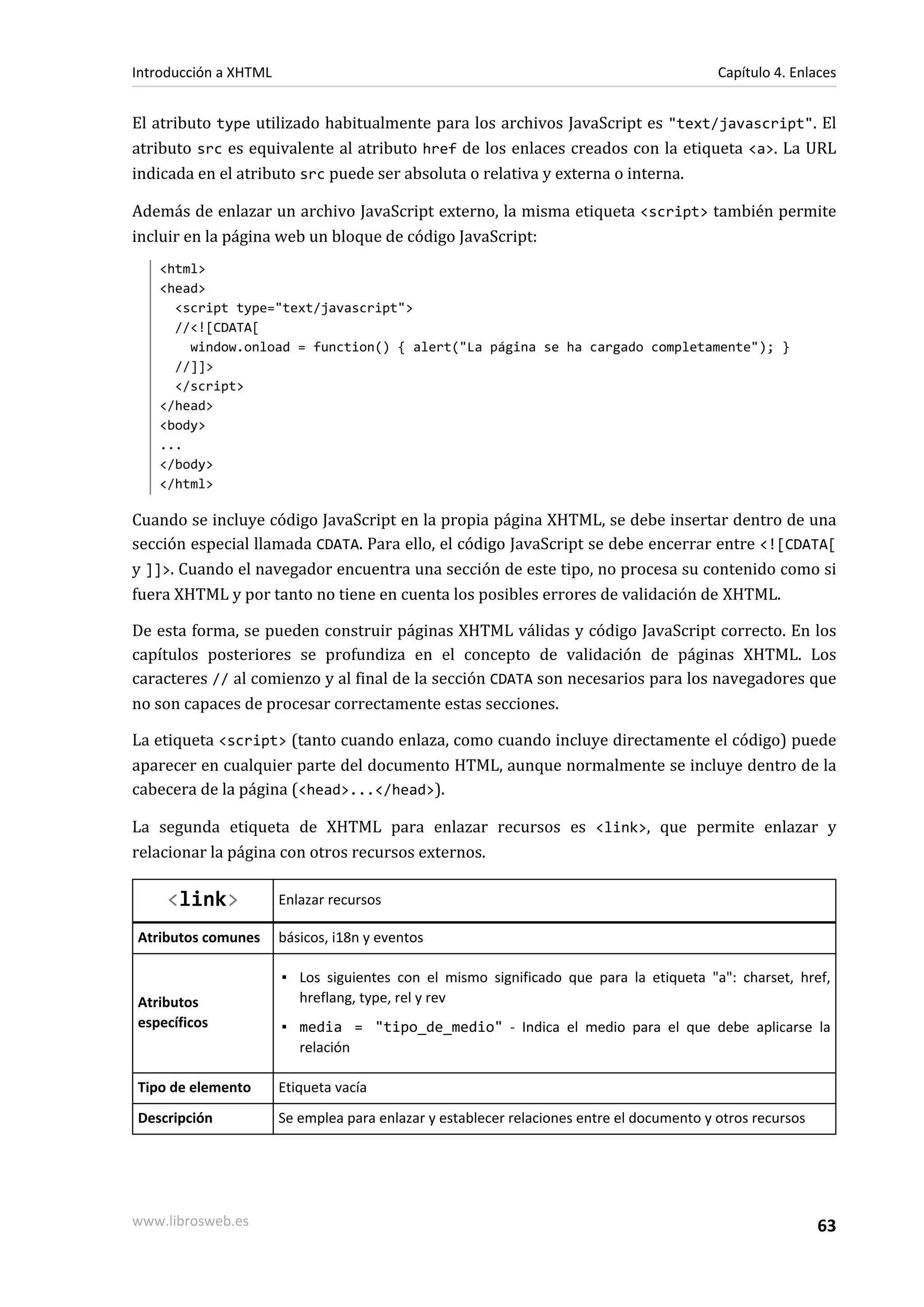 Introducción a XHTML                                                                       Capítulo 4. Enlaces


El atributo type utilizado habitualmente para los archivos JavaScript es "text/javascript". El
atributo src es equivalente al atributo href de los enlaces creados con la etiqueta <a>. La URL
indicada en el atributo src puede ser absoluta o relativa y externa o interna.

Además de enlazar un archivo JavaScript externo, la misma etiqueta <script> también permite
incluir en la página web un bloque de código JavaScript:
   <html>
   <head>
     <script type="text/javascript">
     //<![CDATA[
       window.onload = function() { alert("La página se ha cargado completamente"); }
     //]]>
     </script>
   </head>
   <body>
   ...
   </body>
   </html>

Cuando se incluye código JavaScript en la propia página XHTML, se debe insertar dentro de una
sección especial llamada CDATA. Para ello, el código JavaScript se debe encerrar entre <![CDATA[
y ]]>. Cuando el navegador encuentra una sección de este tipo, no procesa su contenido como si
fuera XHTML y por tanto no tiene en cuenta los posibles errores de validación de XHTML.

De esta forma, se pueden construir páginas XHTML válidas y código JavaScript correcto. En los
capítulos posteriores se profundiza en el concepto de validación de páginas XHTML. Los
caracteres // al comienzo y al final de la sección CDATA son necesarios para los navegadores que
no son capaces de procesar correctamente estas secciones.

La etiqueta <script> (tanto cuando enlaza, como cuando incluye directamente el código) puede
aparecer en cualquier parte del documento HTML, aunque normalmente se incluye dentro de la
cabecera de la página (<head>...</head>).

La segunda etiqueta de XHTML para enlazar recursos es <link>, que permite enlazar y
relacionar la página con otros recursos externos.

     <link>            Enlazar recursos

Atributos comunes      básicos, i18n y eventos

                       ▪ Los siguientes con el mismo significado que para la etiqueta "a": charset, href,
Atributos                hreflang, type, rel y rev
específicos            ▪ media = "tipo_de_medio" - Indica el medio para el que debe aplicarse la
                         relación

Tipo de elemento       Etiqueta vacía
Descripción            Se emplea para enlazar y establecer relaciones entre el documento y otros recursos




www.librosweb.es                                                                                            63
 
