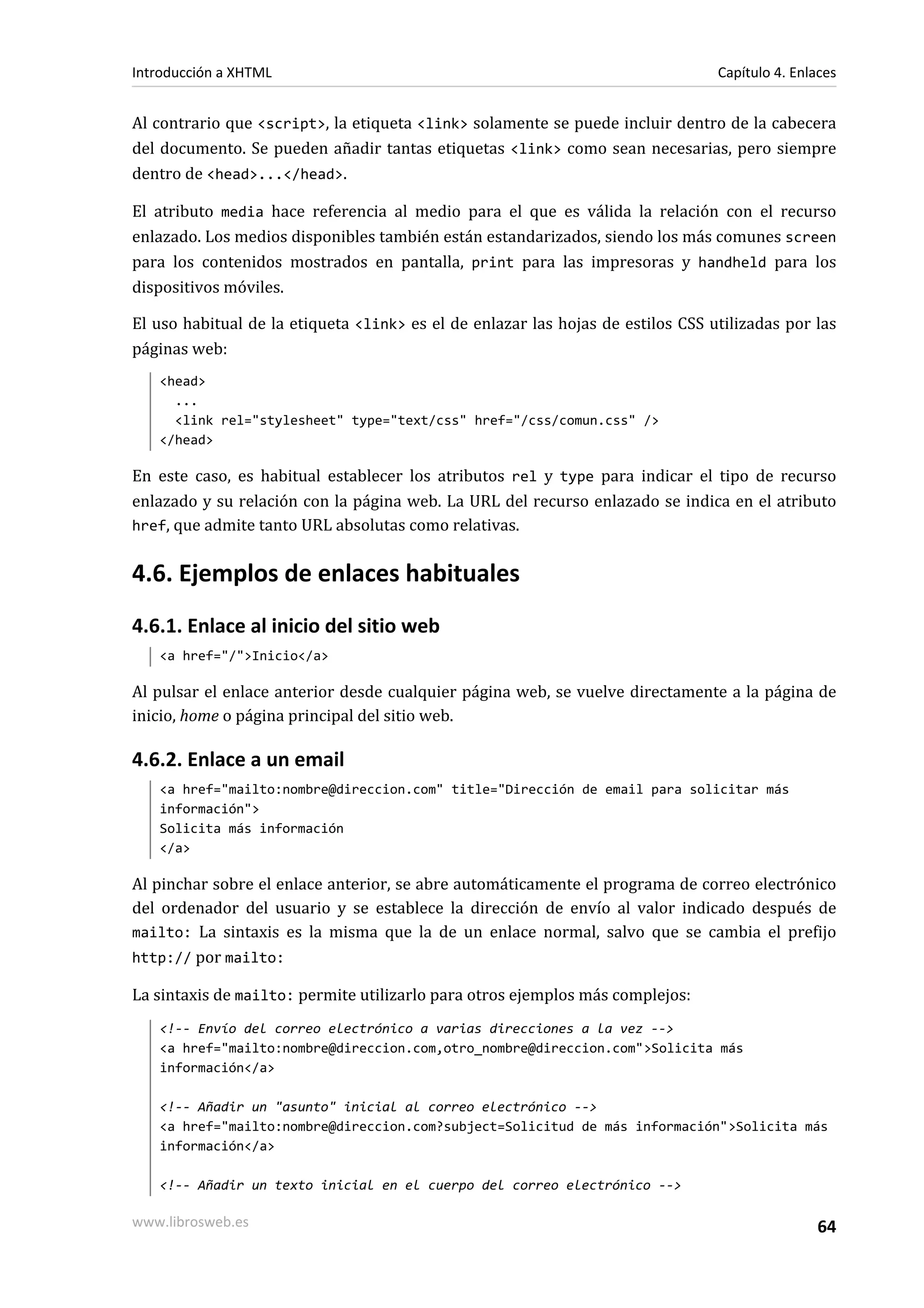 Introducción a XHTML                                                             Capítulo 4. Enlaces


Al contrario que <script>, la etiqueta <link> solamente se puede incluir dentro de la cabecera
del documento. Se pueden añadir tantas etiquetas <link> como sean necesarias, pero siempre
dentro de <head>...</head>.

El atributo media hace referencia al medio para el que es válida la relación con el recurso
enlazado. Los medios disponibles también están estandarizados, siendo los más comunes screen
para los contenidos mostrados en pantalla, print para las impresoras y handheld para los
dispositivos móviles.

El uso habitual de la etiqueta <link> es el de enlazar las hojas de estilos CSS utilizadas por las
páginas web:
   <head>
     ...
     <link rel="stylesheet" type="text/css" href="/css/comun.css" />
   </head>

En este caso, es habitual establecer los atributos rel y type para indicar el tipo de recurso
enlazado y su relación con la página web. La URL del recurso enlazado se indica en el atributo
href, que admite tanto URL absolutas como relativas.


4.6. Ejemplos de enlaces habituales
4.6.1. Enlace al inicio del sitio web
   <a href="/">Inicio</a>

Al pulsar el enlace anterior desde cualquier página web, se vuelve directamente a la página de
inicio, home o página principal del sitio web.

4.6.2. Enlace a un email
   <a href="mailto:nombre@direccion.com" title="Dirección de email para solicitar más
   información">
   Solicita más información
   </a>

Al pinchar sobre el enlace anterior, se abre automáticamente el programa de correo electrónico
del ordenador del usuario y se establece la dirección de envío al valor indicado después de
mailto: La sintaxis es la misma que la de un enlace normal, salvo que se cambia el prefijo
http:// por mailto:

La sintaxis de mailto: permite utilizarlo para otros ejemplos más complejos:
   <!-- Envío del correo electrónico a varias direcciones a la vez -->
   <a href="mailto:nombre@direccion.com,otro_nombre@direccion.com">Solicita más
   información</a>

   <!-- Añadir un "asunto" inicial al correo electrónico -->
   <a href="mailto:nombre@direccion.com?subject=Solicitud de más información">Solicita más
   información</a>

   <!-- Añadir un texto inicial en el cuerpo del correo electrónico -->

www.librosweb.es                                                                                64
 