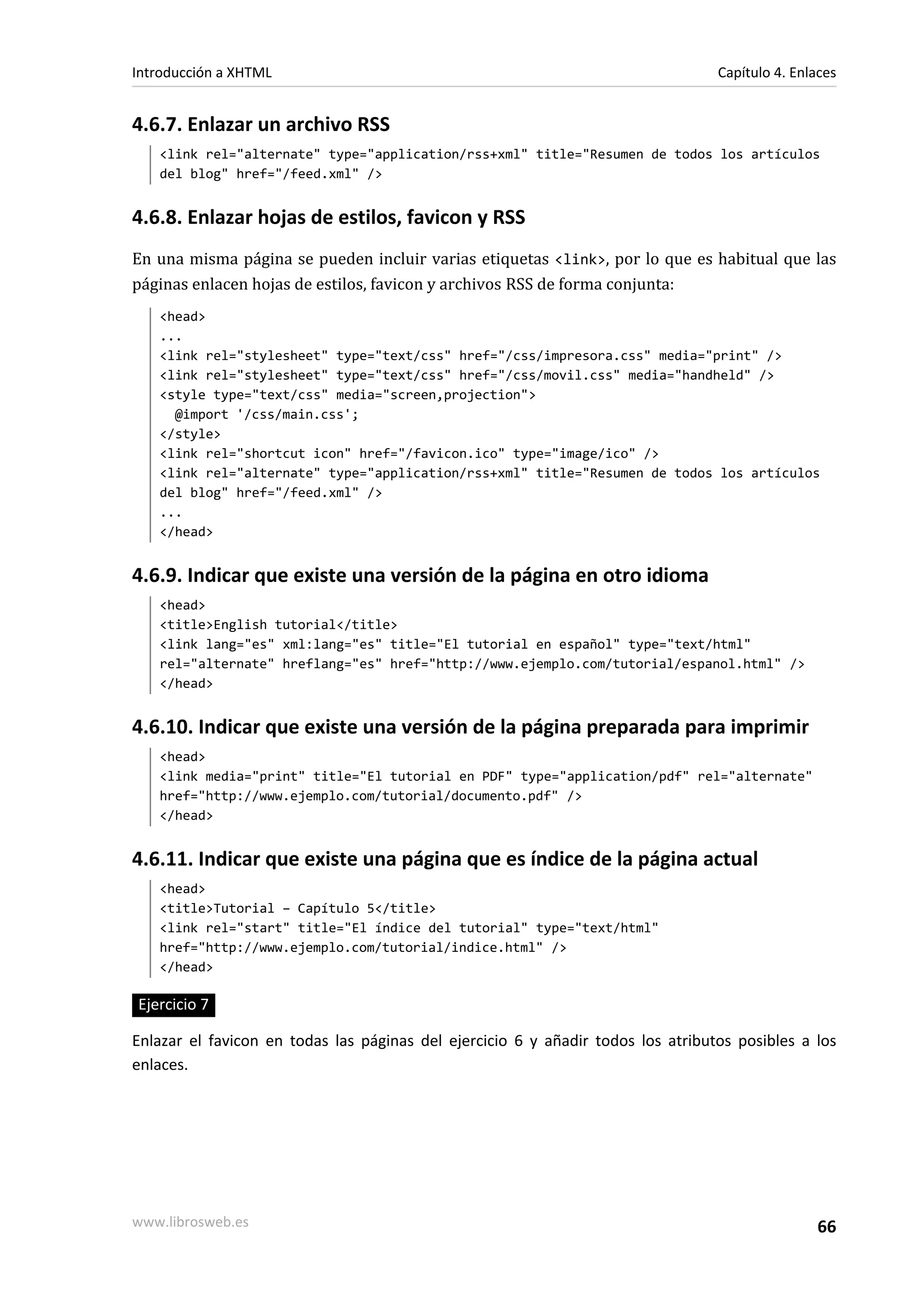 Introducción a XHTML                                                              Capítulo 4. Enlaces


4.6.7. Enlazar un archivo RSS
   <link rel="alternate" type="application/rss+xml" title="Resumen de todos los artículos
   del blog" href="/feed.xml" />


4.6.8. Enlazar hojas de estilos, favicon y RSS
En una misma página se pueden incluir varias etiquetas <link>, por lo que es habitual que las
páginas enlacen hojas de estilos, favicon y archivos RSS de forma conjunta:
   <head>
   ...
   <link rel="stylesheet" type="text/css" href="/css/impresora.css" media="print" />
   <link rel="stylesheet" type="text/css" href="/css/movil.css" media="handheld" />
   <style type="text/css" media="screen,projection">
     @import '/css/main.css';
   </style>
   <link rel="shortcut icon" href="/favicon.ico" type="image/ico" />
   <link rel="alternate" type="application/rss+xml" title="Resumen de todos los artículos
   del blog" href="/feed.xml" />
   ...
   </head>


4.6.9. Indicar que existe una versión de la página en otro idioma
   <head>
   <title>English tutorial</title>
   <link lang="es" xml:lang="es" title="El tutorial en español" type="text/html"
   rel="alternate" hreflang="es" href="http://www.ejemplo.com/tutorial/espanol.html" />
   </head>


4.6.10. Indicar que existe una versión de la página preparada para imprimir
   <head>
   <link media="print" title="El tutorial en PDF" type="application/pdf" rel="alternate"
   href="http://www.ejemplo.com/tutorial/documento.pdf" />
   </head>


4.6.11. Indicar que existe una página que es índice de la página actual
   <head>
   <title>Tutorial – Capítulo 5</title>
   <link rel="start" title="El índice del tutorial" type="text/html"
   href="http://www.ejemplo.com/tutorial/indice.html" />
   </head>

Ejercicio 7

Enlazar el favicon en todas las páginas del ejercicio 6 y añadir todos los atributos posibles a los
enlaces.




www.librosweb.es                                                                                 66
 