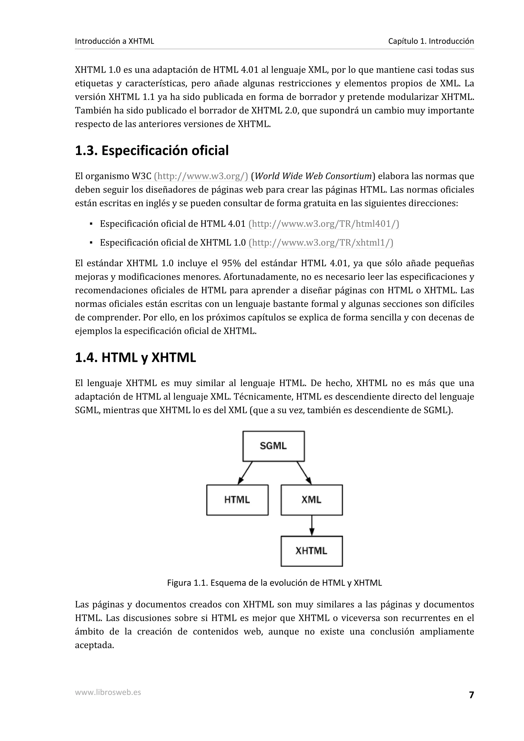 Introducción a XHTML                                                         Capítulo 1. Introducción


XHTML 1.0 es una adaptación de HTML 4.01 al lenguaje XML, por lo que mantiene casi todas sus
etiquetas y características, pero añade algunas restricciones y elementos propios de XML. La
versión XHTML 1.1 ya ha sido publicada en forma de borrador y pretende modularizar XHTML.
También ha sido publicado el borrador de XHTML 2.0, que supondrá un cambio muy importante
respecto de las anteriores versiones de XHTML.

1.3. Especificación oficial
El organismo W3C (http://www.w3.org/) (World Wide Web Consortium) elabora las normas que
deben seguir los diseñadores de páginas web para crear las páginas HTML. Las normas oficiales
están escritas en inglés y se pueden consultar de forma gratuita en las siguientes direcciones:

   ▪ Especificación oficial de HTML 4.01 (http://www.w3.org/TR/html401/)
   ▪ Especificación oficial de XHTML 1.0 (http://www.w3.org/TR/xhtml1/)

El estándar XHTML 1.0 incluye el 95% del estándar HTML 4.01, ya que sólo añade pequeñas
mejoras y modificaciones menores. Afortunadamente, no es necesario leer las especificaciones y
recomendaciones oficiales de HTML para aprender a diseñar páginas con HTML o XHTML. Las
normas oficiales están escritas con un lenguaje bastante formal y algunas secciones son difíciles
de comprender. Por ello, en los próximos capítulos se explica de forma sencilla y con decenas de
ejemplos la especificación oficial de XHTML.

1.4. HTML y XHTML
El lenguaje XHTML es muy similar al lenguaje HTML. De hecho, XHTML no es más que una
adaptación de HTML al lenguaje XML. Técnicamente, HTML es descendiente directo del lenguaje
SGML, mientras que XHTML lo es del XML (que a su vez, también es descendiente de SGML).




                       Figura 1.1. Esquema de la evolución de HTML y XHTML

Las páginas y documentos creados con XHTML son muy similares a las páginas y documentos
HTML. Las discusiones sobre si HTML es mejor que XHTML o viceversa son recurrentes en el
ámbito de la creación de contenidos web, aunque no existe una conclusión ampliamente
aceptada.



www.librosweb.es                                                                                   7
 