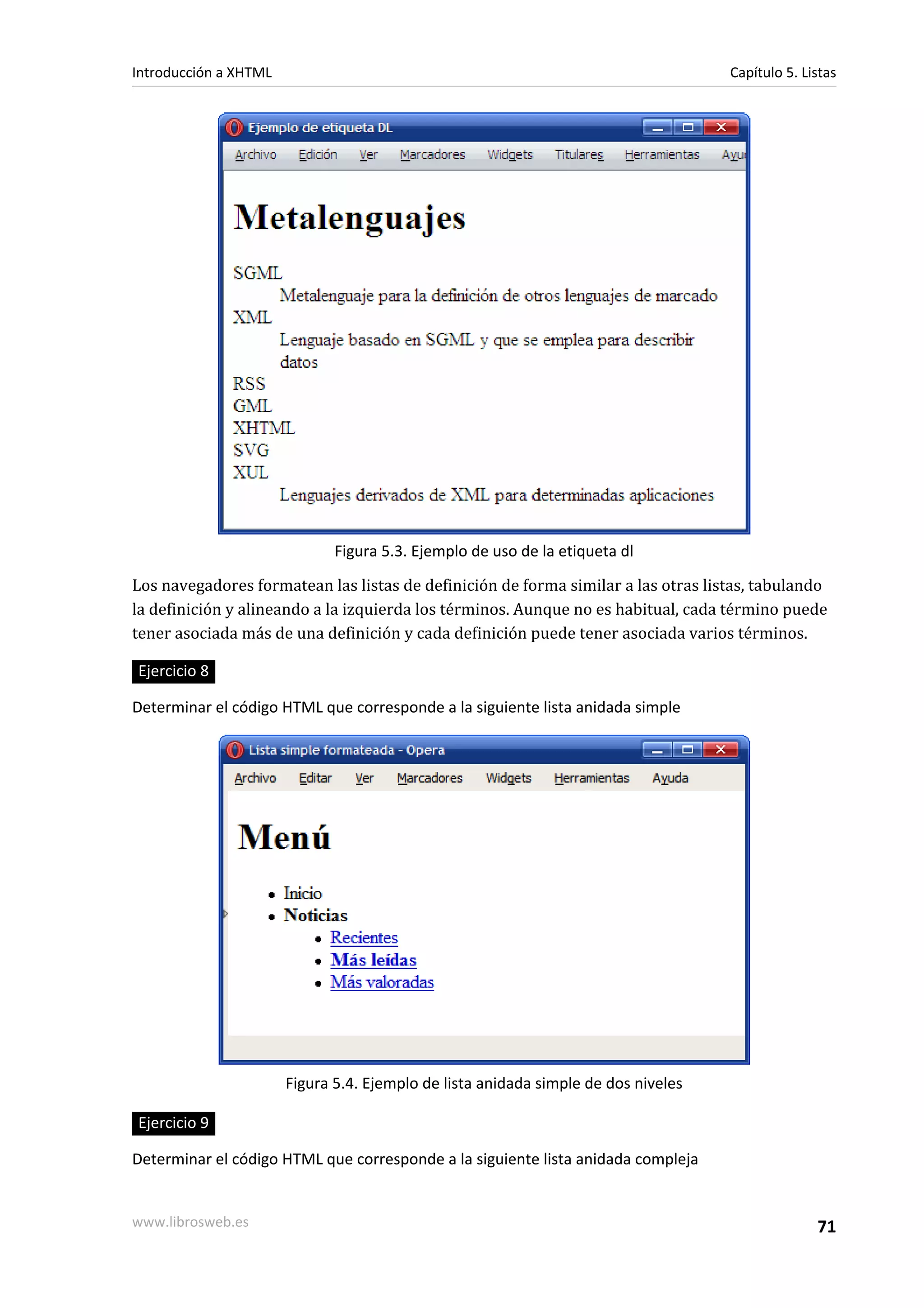 Introducción a XHTML                                                                Capítulo 5. Listas




                              Figura 5.3. Ejemplo de uso de la etiqueta dl

Los navegadores formatean las listas de definición de forma similar a las otras listas, tabulando
la definición y alineando a la izquierda los términos. Aunque no es habitual, cada término puede
tener asociada más de una definición y cada definición puede tener asociada varios términos.

Ejercicio 8

Determinar el código HTML que corresponde a la siguiente lista anidada simple




                       Figura 5.4. Ejemplo de lista anidada simple de dos niveles

Ejercicio 9

Determinar el código HTML que corresponde a la siguiente lista anidada compleja


www.librosweb.es                                                                                  71
 