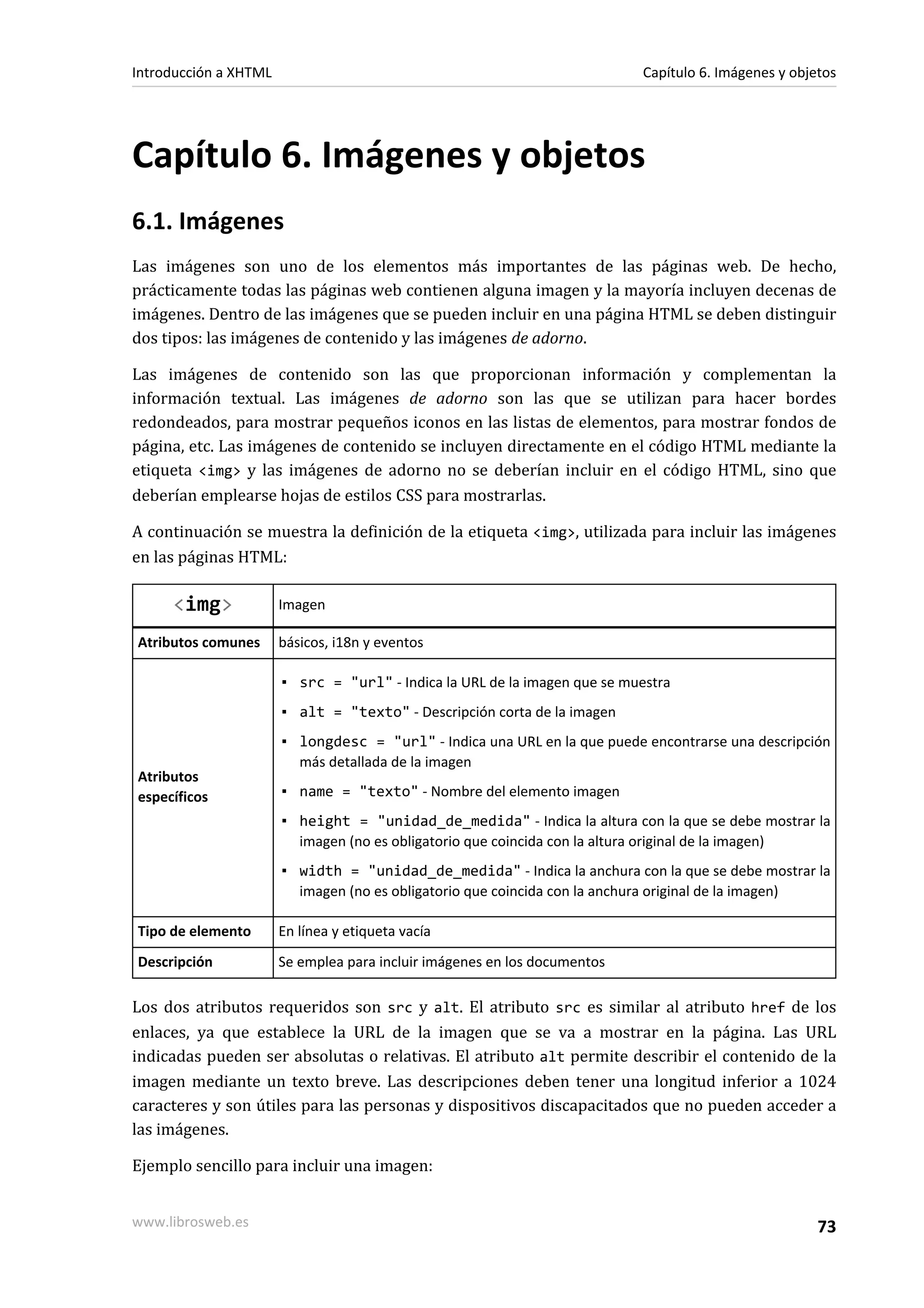 Introducción a XHTML                                                       Capítulo 6. Imágenes y objetos




Capítulo 6. Imágenes y objetos
6.1. Imágenes
Las imágenes son uno de los elementos más importantes de las páginas web. De hecho,
prácticamente todas las páginas web contienen alguna imagen y la mayoría incluyen decenas de
imágenes. Dentro de las imágenes que se pueden incluir en una página HTML se deben distinguir
dos tipos: las imágenes de contenido y las imágenes de adorno.

Las imágenes de contenido son las que proporcionan información y complementan la
información textual. Las imágenes de adorno son las que se utilizan para hacer bordes
redondeados, para mostrar pequeños iconos en las listas de elementos, para mostrar fondos de
página, etc. Las imágenes de contenido se incluyen directamente en el código HTML mediante la
etiqueta <img> y las imágenes de adorno no se deberían incluir en el código HTML, sino que
deberían emplearse hojas de estilos CSS para mostrarlas.

A continuación se muestra la definición de la etiqueta <img>, utilizada para incluir las imágenes
en las páginas HTML:

     <img>             Imagen

Atributos comunes      básicos, i18n y eventos

                       ▪ src = "url" - Indica la URL de la imagen que se muestra
                       ▪ alt = "texto" - Descripción corta de la imagen
                       ▪ longdesc = "url" - Indica una URL en la que puede encontrarse una descripción
                         más detallada de la imagen
Atributos
específicos            ▪ name = "texto" - Nombre del elemento imagen
                       ▪ height = "unidad_de_medida" - Indica la altura con la que se debe mostrar la
                         imagen (no es obligatorio que coincida con la altura original de la imagen)
                       ▪ width = "unidad_de_medida" - Indica la anchura con la que se debe mostrar la
                         imagen (no es obligatorio que coincida con la anchura original de la imagen)

Tipo de elemento       En línea y etiqueta vacía
Descripción            Se emplea para incluir imágenes en los documentos

Los dos atributos requeridos son src y alt. El atributo src es similar al atributo href de los
enlaces, ya que establece la URL de la imagen que se va a mostrar en la página. Las URL
indicadas pueden ser absolutas o relativas. El atributo alt permite describir el contenido de la
imagen mediante un texto breve. Las descripciones deben tener una longitud inferior a 1024
caracteres y son útiles para las personas y dispositivos discapacitados que no pueden acceder a
las imágenes.

Ejemplo sencillo para incluir una imagen:


www.librosweb.es                                                                                      73
 
