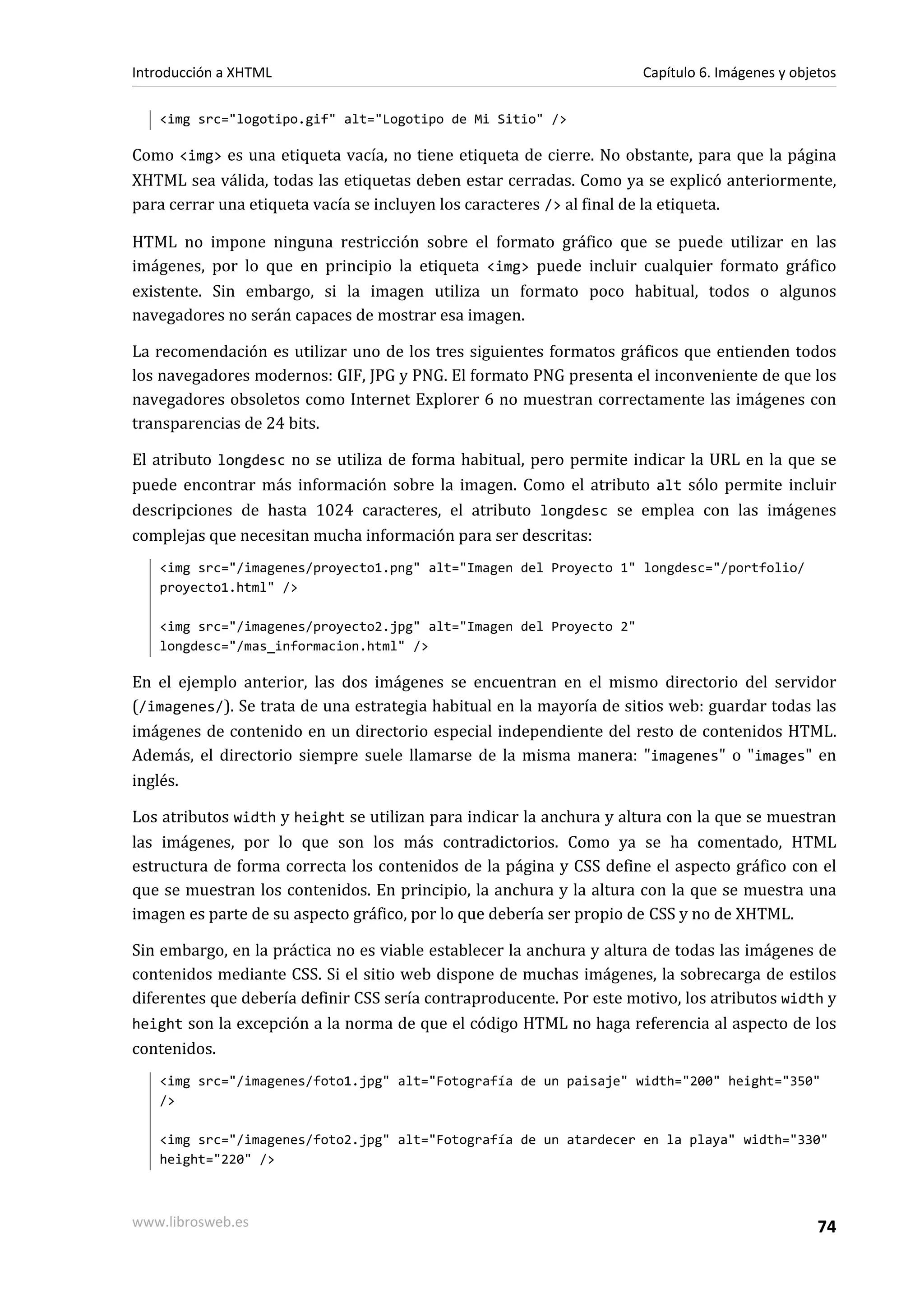 Introducción a XHTML                                                  Capítulo 6. Imágenes y objetos

   <img src="logotipo.gif" alt="Logotipo de Mi Sitio" />

Como <img> es una etiqueta vacía, no tiene etiqueta de cierre. No obstante, para que la página
XHTML sea válida, todas las etiquetas deben estar cerradas. Como ya se explicó anteriormente,
para cerrar una etiqueta vacía se incluyen los caracteres /> al final de la etiqueta.

HTML no impone ninguna restricción sobre el formato gráfico que se puede utilizar en las
imágenes, por lo que en principio la etiqueta <img> puede incluir cualquier formato gráfico
existente. Sin embargo, si la imagen utiliza un formato poco habitual, todos o algunos
navegadores no serán capaces de mostrar esa imagen.

La recomendación es utilizar uno de los tres siguientes formatos gráficos que entienden todos
los navegadores modernos: GIF, JPG y PNG. El formato PNG presenta el inconveniente de que los
navegadores obsoletos como Internet Explorer 6 no muestran correctamente las imágenes con
transparencias de 24 bits.

El atributo longdesc no se utiliza de forma habitual, pero permite indicar la URL en la que se
puede encontrar más información sobre la imagen. Como el atributo alt sólo permite incluir
descripciones de hasta 1024 caracteres, el atributo longdesc se emplea con las imágenes
complejas que necesitan mucha información para ser descritas:
   <img src="/imagenes/proyecto1.png" alt="Imagen del Proyecto 1" longdesc="/portfolio/
   proyecto1.html" />

   <img src="/imagenes/proyecto2.jpg" alt="Imagen del Proyecto 2"
   longdesc="/mas_informacion.html" />

En el ejemplo anterior, las dos imágenes se encuentran en el mismo directorio del servidor
(/imagenes/). Se trata de una estrategia habitual en la mayoría de sitios web: guardar todas las
imágenes de contenido en un directorio especial independiente del resto de contenidos HTML.
Además, el directorio siempre suele llamarse de la misma manera: "imagenes" o "images" en
inglés.

Los atributos width y height se utilizan para indicar la anchura y altura con la que se muestran
las imágenes, por lo que son los más contradictorios. Como ya se ha comentado, HTML
estructura de forma correcta los contenidos de la página y CSS define el aspecto gráfico con el
que se muestran los contenidos. En principio, la anchura y la altura con la que se muestra una
imagen es parte de su aspecto gráfico, por lo que debería ser propio de CSS y no de XHTML.

Sin embargo, en la práctica no es viable establecer la anchura y altura de todas las imágenes de
contenidos mediante CSS. Si el sitio web dispone de muchas imágenes, la sobrecarga de estilos
diferentes que debería definir CSS sería contraproducente. Por este motivo, los atributos width y
height son la excepción a la norma de que el código HTML no haga referencia al aspecto de los
contenidos.
   <img src="/imagenes/foto1.jpg" alt="Fotografía de un paisaje" width="200" height="350"
   />

   <img src="/imagenes/foto2.jpg" alt="Fotografía de un atardecer en la playa" width="330"
   height="220" />



www.librosweb.es                                                                                 74
 