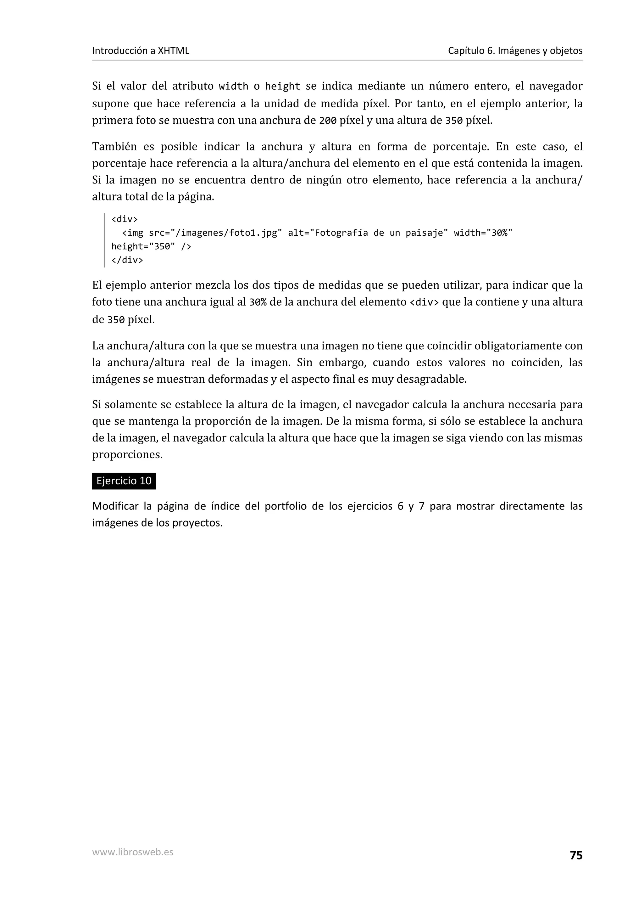 Introducción a XHTML                                                  Capítulo 6. Imágenes y objetos


Si el valor del atributo width o height se indica mediante un número entero, el navegador
supone que hace referencia a la unidad de medida píxel. Por tanto, en el ejemplo anterior, la
primera foto se muestra con una anchura de 200 píxel y una altura de 350 píxel.

También es posible indicar la anchura y altura en forma de porcentaje. En este caso, el
porcentaje hace referencia a la altura/anchura del elemento en el que está contenida la imagen.
Si la imagen no se encuentra dentro de ningún otro elemento, hace referencia a la anchura/
altura total de la página.
   <div>
     <img src="/imagenes/foto1.jpg" alt="Fotografía de un paisaje" width="30%"
   height="350" />
   </div>

El ejemplo anterior mezcla los dos tipos de medidas que se pueden utilizar, para indicar que la
foto tiene una anchura igual al 30% de la anchura del elemento <div> que la contiene y una altura
de 350 píxel.

La anchura/altura con la que se muestra una imagen no tiene que coincidir obligatoriamente con
la anchura/altura real de la imagen. Sin embargo, cuando estos valores no coinciden, las
imágenes se muestran deformadas y el aspecto final es muy desagradable.

Si solamente se establece la altura de la imagen, el navegador calcula la anchura necesaria para
que se mantenga la proporción de la imagen. De la misma forma, si sólo se establece la anchura
de la imagen, el navegador calcula la altura que hace que la imagen se siga viendo con las mismas
proporciones.

Ejercicio 10

Modificar la página de índice del portfolio de los ejercicios 6 y 7 para mostrar directamente las
imágenes de los proyectos.




www.librosweb.es                                                                                 75
 