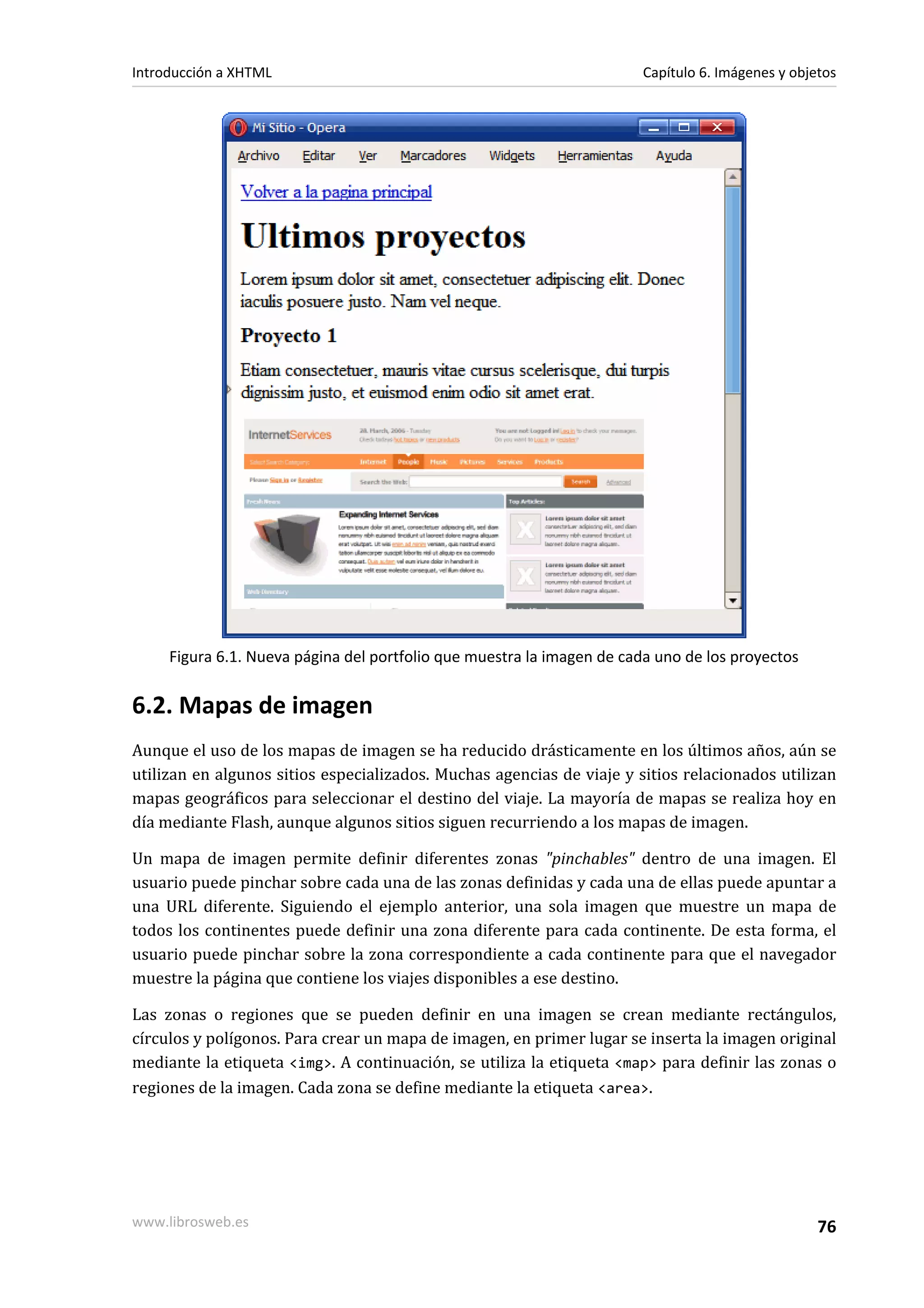 Introducción a XHTML                                                   Capítulo 6. Imágenes y objetos




     Figura 6.1. Nueva página del portfolio que muestra la imagen de cada uno de los proyectos


6.2. Mapas de imagen
Aunque el uso de los mapas de imagen se ha reducido drásticamente en los últimos años, aún se
utilizan en algunos sitios especializados. Muchas agencias de viaje y sitios relacionados utilizan
mapas geográficos para seleccionar el destino del viaje. La mayoría de mapas se realiza hoy en
día mediante Flash, aunque algunos sitios siguen recurriendo a los mapas de imagen.

Un mapa de imagen permite definir diferentes zonas "pinchables" dentro de una imagen. El
usuario puede pinchar sobre cada una de las zonas definidas y cada una de ellas puede apuntar a
una URL diferente. Siguiendo el ejemplo anterior, una sola imagen que muestre un mapa de
todos los continentes puede definir una zona diferente para cada continente. De esta forma, el
usuario puede pinchar sobre la zona correspondiente a cada continente para que el navegador
muestre la página que contiene los viajes disponibles a ese destino.

Las zonas o regiones que se pueden definir en una imagen se crean mediante rectángulos,
círculos y polígonos. Para crear un mapa de imagen, en primer lugar se inserta la imagen original
mediante la etiqueta <img>. A continuación, se utiliza la etiqueta <map> para definir las zonas o
regiones de la imagen. Cada zona se define mediante la etiqueta <area>.




www.librosweb.es                                                                                  76
 