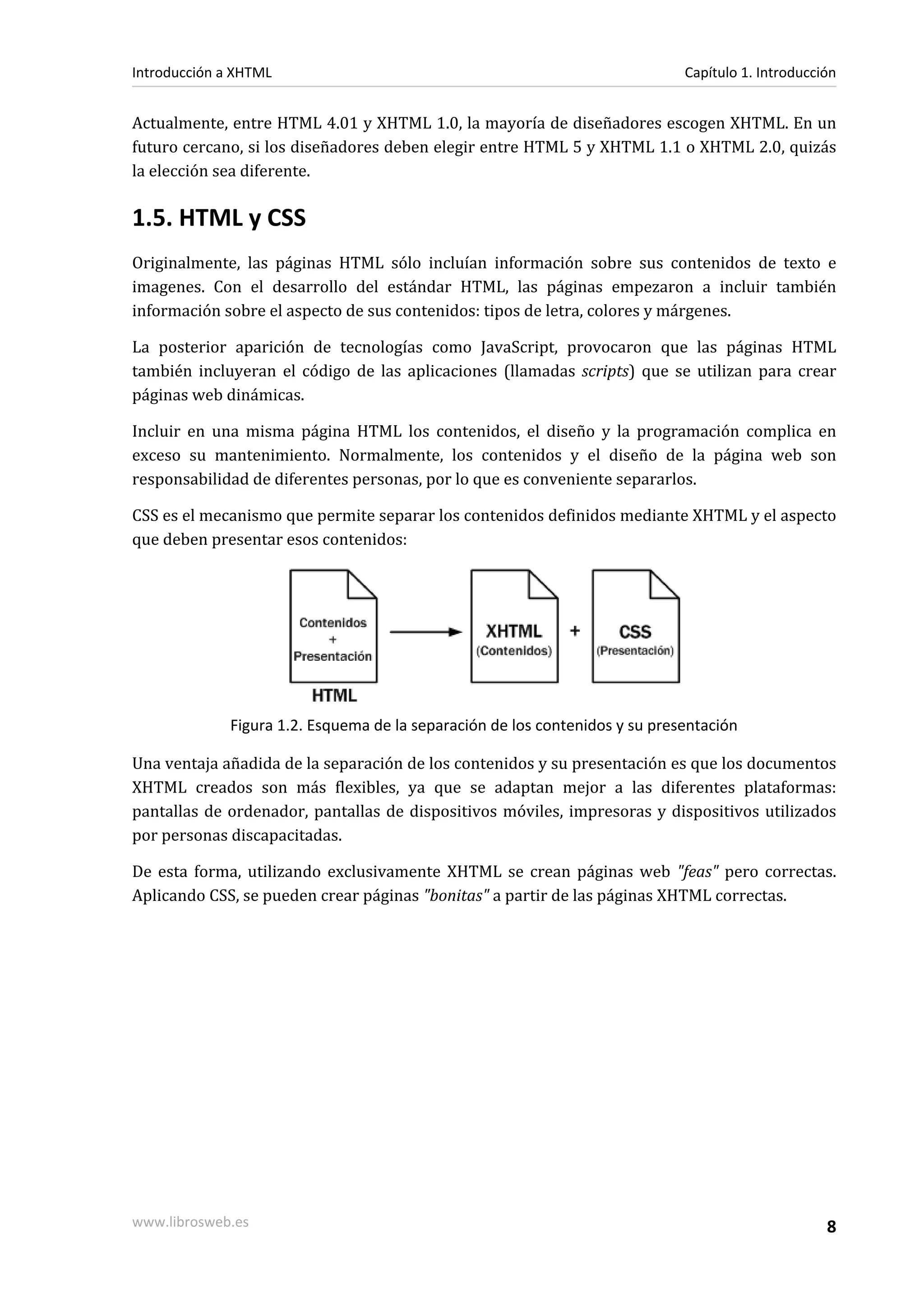 Introducción a XHTML                                                          Capítulo 1. Introducción


Actualmente, entre HTML 4.01 y XHTML 1.0, la mayoría de diseñadores escogen XHTML. En un
futuro cercano, si los diseñadores deben elegir entre HTML 5 y XHTML 1.1 o XHTML 2.0, quizás
la elección sea diferente.

1.5. HTML y CSS
Originalmente, las páginas HTML sólo incluían información sobre sus contenidos de texto e
imagenes. Con el desarrollo del estándar HTML, las páginas empezaron a incluir también
información sobre el aspecto de sus contenidos: tipos de letra, colores y márgenes.

La posterior aparición de tecnologías como JavaScript, provocaron que las páginas HTML
también incluyeran el código de las aplicaciones (llamadas scripts) que se utilizan para crear
páginas web dinámicas.

Incluir en una misma página HTML los contenidos, el diseño y la programación complica en
exceso su mantenimiento. Normalmente, los contenidos y el diseño de la página web son
responsabilidad de diferentes personas, por lo que es conveniente separarlos.

CSS es el mecanismo que permite separar los contenidos definidos mediante XHTML y el aspecto
que deben presentar esos contenidos:




              Figura 1.2. Esquema de la separación de los contenidos y su presentación

Una ventaja añadida de la separación de los contenidos y su presentación es que los documentos
XHTML creados son más flexibles, ya que se adaptan mejor a las diferentes plataformas:
pantallas de ordenador, pantallas de dispositivos móviles, impresoras y dispositivos utilizados
por personas discapacitadas.

De esta forma, utilizando exclusivamente XHTML se crean páginas web "feas" pero correctas.
Aplicando CSS, se pueden crear páginas "bonitas" a partir de las páginas XHTML correctas.




www.librosweb.es                                                                                    8
 