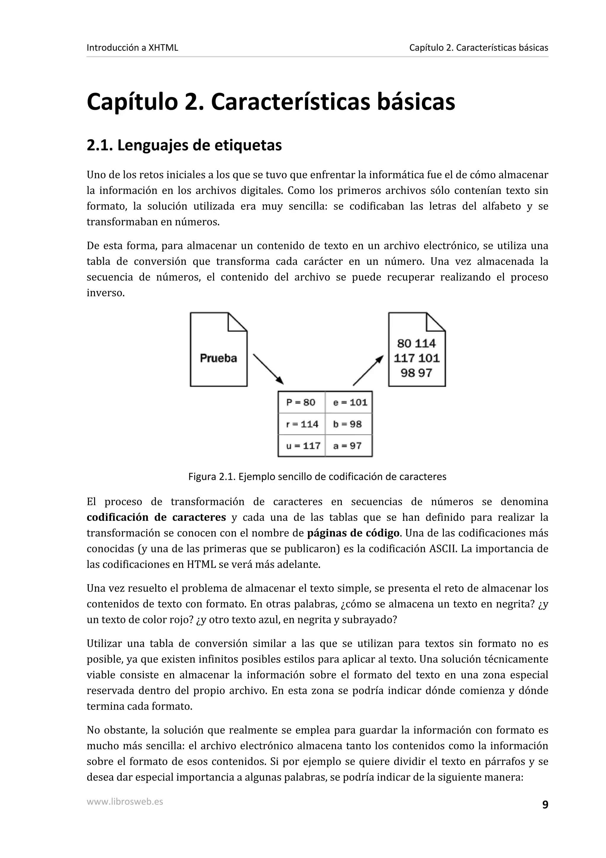 Introducción a XHTML                                                    Capítulo 2. Características básicas




Capítulo 2. Características básicas
2.1. Lenguajes de etiquetas
Uno de los retos iniciales a los que se tuvo que enfrentar la informática fue el de cómo almacenar
la información en los archivos digitales. Como los primeros archivos sólo contenían texto sin
formato, la solución utilizada era muy sencilla: se codificaban las letras del alfabeto y se
transformaban en números.

De esta forma, para almacenar un contenido de texto en un archivo electrónico, se utiliza una
tabla de conversión que transforma cada carácter en un número. Una vez almacenada la
secuencia de números, el contenido del archivo se puede recuperar realizando el proceso
inverso.




                       Figura 2.1. Ejemplo sencillo de codificación de caracteres

El proceso de transformación de caracteres en secuencias de números se denomina
codificación de caracteres y cada una de las tablas que se han definido para realizar la
transformación se conocen con el nombre de páginas de código. Una de las codificaciones más
conocidas (y una de las primeras que se publicaron) es la codificación ASCII. La importancia de
las codificaciones en HTML se verá más adelante.

Una vez resuelto el problema de almacenar el texto simple, se presenta el reto de almacenar los
contenidos de texto con formato. En otras palabras, ¿cómo se almacena un texto en negrita? ¿y
un texto de color rojo? ¿y otro texto azul, en negrita y subrayado?

Utilizar una tabla de conversión similar a las que se utilizan para textos sin formato no es
posible, ya que existen infinitos posibles estilos para aplicar al texto. Una solución técnicamente
viable consiste en almacenar la información sobre el formato del texto en una zona especial
reservada dentro del propio archivo. En esta zona se podría indicar dónde comienza y dónde
termina cada formato.

No obstante, la solución que realmente se emplea para guardar la información con formato es
mucho más sencilla: el archivo electrónico almacena tanto los contenidos como la información
sobre el formato de esos contenidos. Si por ejemplo se quiere dividir el texto en párrafos y se
desea dar especial importancia a algunas palabras, se podría indicar de la siguiente manera:

www.librosweb.es                                                                                         9
 