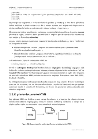 Capítulo 2. Características básicas                                             Introducción a XHTML

     <parrafo>
     Contenido de texto con <importante>algunas palabras</importante> resaltadas de forma
     especial.
     </parrafo>

El principio de un párrafo se indica mediante la palabra <parrafo> y el final de un párrafo se
indica mediante la palabra </parrafo>. De la misma manera, para asignar más importancia a
ciertas palabras del texto, se encierran entre <importante> y </importante>.

El proceso de indicar las diferentes partes que componen la información se denomina marcar
(markup en inglés). Cada una de las palabras que se emplean para marcar el inicio y el final de
una sección se denominan etiquetas.

Aunque existen algunas excepciones, en general las etiquetas se indican por pares y se forman
de la siguiente manera:

     ▪ Etiqueta de apertura: carácter <, seguido del nombre de la etiqueta (sin espacios en
       blanco) y terminado con el carácter >

     ▪ Etiqueta de cierre: carácter <, seguido del carácter /, seguido del nombre de la etiqueta
       (sin espacios en blanco) y terminado con el carácter >

Así, la estructura típica de las etiquetas HTML es:
     <nombre_etiqueta> ... </nombre_etiqueta>

HTML es un lenguaje de etiquetas (también llamado lenguaje de marcado) y las páginas web
habituales están formadas por cientos o miles de pares de etiquetas. De hecho, las letras "ML" de
la sigla HTML significan "markup language", que es como se denominan en inglés a los lenguajes
de marcado. Además de HTML, existen muchos otros lenguajes de etiquetas como XML, SGML,
DocBook y MathML.

La principal ventaja de los lenguajes de etiquetas es que son muy sencillos de leer y escribir por
parte de las personas y de los sistemas electrónicos. La principal desventaja es que pueden
aumentar mucho el tamaño del documento, por lo que en general se utilizan etiquetas con
nombres muy cortos.

2.2. El primer documento HTML
Las páginas HTML se dividen en dos partes: la cabecera y el cuerpo. La cabecera incluye
información sobre la propia página, como por ejemplo su título y su idioma. El cuerpo de la
página incluye todos sus contenidos, como párrafos de texto e imágenes.




                   Figura 2.2. Esquema de las partes que forman un documento HTML


10                                                                                  www.librosweb.es
 