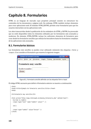 Capítulo 8. Formularios                                                            Introducción a XHTML




Capítulo 8. Formularios
HTML es un lenguaje de marcado cuyo propósito principal consiste en estructurar los
contenidos de los documentos y páginas web. Sin embargo, HTML también incluye elementos
para crear aplicaciones web. El estándar HTML/XHTML permite crear formularios para que los
usuarios interactúen con las aplicaciones web.

Los años transcurridos desde la publicación de los estándares de HTML y XHTML ha provocado
que no estén disponibles todos los elementos utilizados por los formularios más avanzados y
modernos. No obstante, HTML/XHTML incluye los suficientes elementos de formulario para
crear desde los formularios sencillos que utilizan los buscadores hasta los formularios complejos
de las aplicaciones más avanzadas.

8.1. Formularios básicos
Los formularios más sencillos se pueden crear utilizando solamente dos etiquetas: <form> y
<input>. Si se considera el formulario que muestra la siguiente imagen:




                 Figura 8.1. Formulario sencillo definido con las etiquetas form e input

El código HTML necesario para definir el formulario anterior se muestra a continuación:
    <html>
    <head><title>Ejemplo de formulario sencillo</title></head>
    <body>

    <h3>Formulario muy sencillo</h3>

    <form action="http://www.librosweb.es/maneja_formulario.php" method="post">
      Escribe tu nombre:
      <input type="text" name="nombre" value="" />

      <br/>

      <input type="submit" value="Enviar" />
    </form>




100                                                                                    www.librosweb.es
 