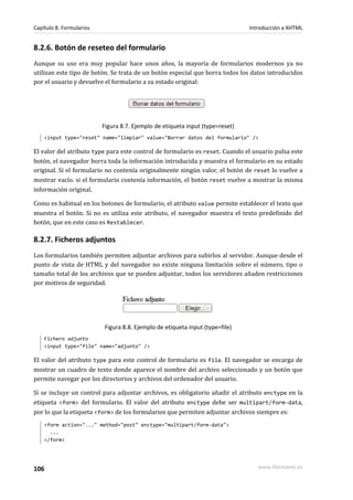 Capítulo 8. Formularios                                                        Introducción a XHTML


8.2.6. Botón de reseteo del formulario
Aunque su uso era muy popular hace unos años, la mayoría de formularios modernos ya no
utilizan este tipo de botón. Se trata de un botón especial que borra todos los datos introducidos
por el usuario y devuelve el formulario a su estado original:




                          Figura 8.7. Ejemplo de etiqueta input (type=reset)
    <input type="reset" name="limpiar" value="Borrar datos del formulario" />

El valor del atributo type para este control de formulario es reset. Cuando el usuario pulsa este
botón, el navegador borra toda la información introducida y muestra el formulario en su estado
original. Si el formulario no contenía originalmente ningún valor, el botón de reset lo vuelve a
mostrar vacío. si el formulario contenía información, el botón reset vuelve a mostrar la misma
información original.

Como es habitual en los botones de formulario, el atributo value permite establecer el texto que
muestra el botón. Si no es utiliza este atributo, el navegador muestra el texto predefinido del
botón, que en este caso es Restablecer.

8.2.7. Ficheros adjuntos
Los formularios también permiten adjuntar archivos para subirlos al servidor. Aunque desde el
punto de vista de HTML y del navegador no existe ninguna limitación sobre el número, tipo o
tamaño total de los archivos que se pueden adjuntar, todos los servidores añaden restricciones
por motivos de seguridad.




                          Figura 8.8. Ejemplo de etiqueta input (type=file)
    Fichero adjunto
    <input type="file" name="adjunto" />

El valor del atributo type para este control de formulario es file. El navegador se encarga de
mostrar un cuadro de texto donde aparece el nombre del archivo seleccionado y un botón que
permite navegar por los directorios y archivos del ordenador del usuario.

Si se incluye un control para adjuntar archivos, es obligatorio añadir el atributo enctype en la
etiqueta <form> del formulario. El valor del atributo enctype debe ser multipart/form-data,
por lo que la etiqueta <form> de los formularios que permiten adjuntar archivos siempre es:
    <form action="..." method="post" enctype="multipart/form-data">
      ...
    </form>




106                                                                               www.librosweb.es
 