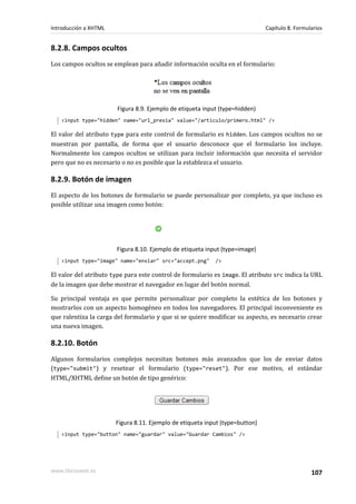 Introducción a XHTML                                                          Capítulo 8. Formularios


8.2.8. Campos ocultos
Los campos ocultos se emplean para añadir información oculta en el formulario:




                        Figura 8.9. Ejemplo de etiqueta input (type=hidden)
   <input type="hidden" name="url_previa" value="/articulo/primero.html" />

El valor del atributo type para este control de formulario es hidden. Los campos ocultos no se
muestran por pantalla, de forma que el usuario desconoce que el formulario los incluye.
Normalmente los campos ocultos se utilizan para incluir información que necesita el servidor
pero que no es necesario o no es posible que la establezca el usuario.

8.2.9. Botón de imagen
El aspecto de los botones de formulario se puede personalizar por completo, ya que incluso es
posible utilizar una imagen como botón:




                       Figura 8.10. Ejemplo de etiqueta input (type=image)
   <input type="image" name="enviar" src="accept.png"       />

El valor del atributo type para este control de formulario es image. El atributo src indica la URL
de la imagen que debe mostrar el navegador en lugar del botón normal.

Su principal ventaja es que permite personalizar por completo la estética de los botones y
mostrarlos con un aspecto homogéneo en todos los navegadores. El principal inconveniente es
que ralentiza la carga del formulario y que si se quiere modificar su aspecto, es necesario crear
una nueva imagen.

8.2.10. Botón
Algunos formularios complejos necesitan botones más avanzados que los de enviar datos
(type="submit") y resetear el formulario (type="reset"). Por ese motivo, el estándar
HTML/XHTML define un botón de tipo genérico:




                       Figura 8.11. Ejemplo de etiqueta input (type=button)
   <input type="button" name="guardar" value="Guardar Cambios" />




www.librosweb.es                                                                                107
 