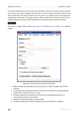 Capítulo 8. Formularios                                                           Introducción a XHTML


El valor del atributo type para este control de formulario es button. Si pruebas a pulsar un botón
de este tipo, verás que el navegador no hace nada: no envía los datos al servidor y no borra los
datos introducidos. Este tipo de botones sólo son útiles si se utilizan junto con el lenguaje de
programación JavaScript. Si la página incluye código JavaScript, los botones de este tipo se
pueden programar para que realicen cualquier tarea compleja cuando se pulsa sobre ellos.

Ejercicio 14

Determinar el código HTML necesario para crear el formulario que se muestra en la siguiente
imagen:




                          Figura 8.12. Formulario con controles de varios tipos
      1. Elegir el método más adecuado para el formulario (GET o POST) y cualquier otro atributo
         necesario.
      2. La aplicación que se encarga de procesar el formulario se encuentra en la raíz del servidor,
         carpeta "php" y archivo "insertar_cv.php" .
      3. El nombre puede tener 30 caracteres como máximo, los apellidos 80 caracteres y la
         contraseña 10 caracteres como máximo.
      4. Asignar los atributos adecuados al campo del DNI.
      5. Por defecto, debe estar marcada la casilla de suscripción al boletín de novedades.




108                                                                                   www.librosweb.es
 
