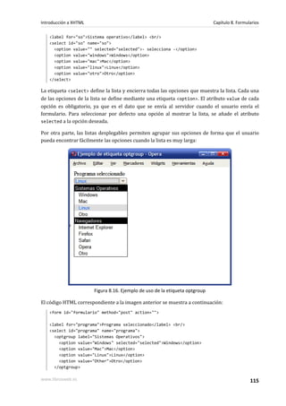 Introducción a XHTML                                                         Capítulo 8. Formularios

   <label for="so">Sistema operativo</label> <br/>
   <select id="so" name="so">
     <option value="" selected="selected">- selecciona -</option>
     <option value="windows">Windows</option>
     <option value="mac">Mac</option>
     <option value="linux">Linux</option>
     <option value="otro">Otro</option>
   </select>

La etiqueta <select> define la lista y encierra todas las opciones que muestra la lista. Cada una
de las opciones de la lista se define mediante una etiqueta <option>. El atributo value de cada
opción es obligatorio, ya que es el dato que se envía al servidor cuando el usuario envía el
formulario. Para seleccionar por defecto una opción al mostrar la lista, se añade el atributo
selected a la opción deseada.

Por otra parte, las listas desplegables permiten agrupar sus opciones de forma que el usuario
pueda encontrar fácilmente las opciones cuando la lista es muy larga:




                       Figura 8.16. Ejemplo de uso de la etiqueta optgroup

El código HTML correspondiente a la imagen anterior se muestra a continuación:
   <form id="formulario" method="post" action="">

   <label for="programa">Programa seleccionado</label> <br/>
   <select id="programa" name="programa">
     <optgroup label="Sistemas Operativos">
       <option value="Windows" selected="selected">Windows</option>
       <option value="Mac">Mac</option>
       <option value="Linux">Linux</option>
       <option value="Other">Otro</option>
     </optgroup>

www.librosweb.es                                                                               115
 