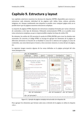 Introducción a XHTML                                                    Capítulo 9. Estructura y layout




Capítulo 9. Estructura y layout
Los capítulos anteriores muestran las decenas de etiquetas XHTML disponibles para marcar y
estructurar cada elemento individual de las páginas web: tablas, listas, enlaces, párrafos,
imágenes, etc. Aunque combinando esas etiquetas es posible crear cualquier página web, no es
posible hacer que las páginas muestren estructuras complejas.

La mayoría de páginas HTML disponen de estructuras complejas formadas por varias columnas
de contenidos y otro tipo de divisiones. Utilizando exclusivamente HTML no es posible crear
estas estructuras complejas, ya que es imprescindible emplear las hojas de estilos CSS.

No obstante, los estilos de CSS necesitan la ayuda de HTML/XHTML para crear los diseños más
avanzados. En concreto, el código HTML se encarga de agrupar los elementos de la página en
diferentes divisiones en función de su finalidad: la zona de la cabecera de la página, la zona de
contenidos, una zona lateral para el menú y otras secciones menores, la zona del pie de página,
etc.

La siguiente imagen muestra algunas de las zonas definidas en la página principal del sitio
www.alistapart.com:




               Figura 9.1. Ejemplo de página compleja estructurada con etiquetas div

Para agrupar los elementos que forman cada zona o división de la página se utiliza la etiqueta
<div>:


www.librosweb.es                                                                                  119
 