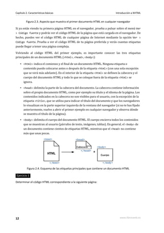 Capítulo 2. Características básicas                                              Introducción a XHTML


         Figura 2.3. Aspecto que muestra el primer documento HTML en cualquier navegador

Si ya estás viendo tu primera página HTML en el navegador, prueba a pulsar sobre el menú Ver
> Código fuente y podrás ver el código HTML de la página que está cargada en el navegador. De
hecho, puedes ver el código HTML de cualquier página de Internet mediante la opción Ver >
Código fuente. Prueba a ver el código HTML de tu página preferida y verás cuantas etiquetas
puede llegar a tener una página compleja.

Volviendo al código HTML del primer ejemplo, es importante conocer las tres etiquetas
principales de un documento HTML (<html>, <head>, <body>):

     ▪ <html>: indica el comienzo y el final de un documento HTML. Ninguna etiqueta o
       contenido puede colocarse antes o después de la etiqueta <html> (con una sola excepción
       que se verá más adelante). En el interior de la etiqueta <html> se definen la cabecera y el
       cuerpo del documento HTML y todo lo que se coloque fuera de la etiqueta <html> se
       ignora.
     ▪ <head>: delimita la parte de la cabecera del documento. La cabecera contiene información
       sobre el propio documento HTML, como por ejemplo su título y el idioma de la página. Los
       contenidos indicados en la cabecera no son visibles para el usuario, con la excepción de la
       etiqueta <title>, que se utiliza para indicar el título del documento y que los navegadores
       lo visualizan en la parte superior izquierda de la ventana del navegador (si no te has fijado
       anteriormente, vuelve a abrir el primer ejemplo en cualquier navegador y observa dónde
       se muestra el título de la página).
     ▪ <body>: delimita el cuerpo del documento HTML. El cuerpo encierra todos los contenidos
       que se muestran al usuario (párrafos de texto, imágenes, tablas). En general, el <body> de
       un documento contiene cientos de etiquetas HTML, mientras que el <head> no contiene
       más que unas pocas.




          Figura 2.4. Esquema de las etiquetas principales que contiene un documento HTML

 Ejercicio 1

Determinar el código HTML correspondiente a la siguiente página:




12                                                                                  www.librosweb.es
 