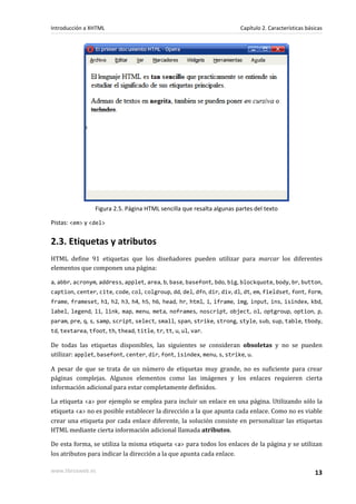 Introducción a XHTML                                                   Capítulo 2. Características básicas




                 Figura 2.5. Página HTML sencilla que resalta algunas partes del texto

Pistas: <em> y <del>


2.3. Etiquetas y atributos
HTML define 91 etiquetas que los diseñadores pueden utilizar para marcar los diferentes
elementos que componen una página:

a, abbr, acronym, address, applet, area, b, base, basefont, bdo, big, blockquote, body, br, button,
caption, center, cite, code, col, colgroup, dd, del, dfn, dir, div, dl, dt, em, fieldset, font, form,
frame, frameset, h1, h2, h3, h4, h5, h6, head, hr, html, i, iframe, img, input, ins, isindex, kbd,
label, legend, li, link, map, menu, meta, noframes, noscript, object, ol, optgroup, option, p,
param, pre, q, s, samp, script, select, small, span, strike, strong, style, sub, sup, table, tbody,
td, textarea, tfoot, th, thead, title, tr, tt, u, ul, var.

De todas las etiquetas disponibles, las siguientes se consideran obsoletas y no se pueden
utilizar: applet, basefont, center, dir, font, isindex, menu, s, strike, u.

A pesar de que se trata de un número de etiquetas muy grande, no es suficiente para crear
páginas complejas. Algunos elementos como las imágenes y los enlaces requieren cierta
información adicional para estar completamente definidos.

La etiqueta <a> por ejemplo se emplea para incluir un enlace en una página. Utilizando sólo la
etiqueta <a> no es posible establecer la dirección a la que apunta cada enlace. Como no es viable
crear una etiqueta por cada enlace diferente, la solución consiste en personalizar las etiquetas
HTML mediante cierta información adicional llamada atributos.

De esta forma, se utiliza la misma etiqueta <a> para todos los enlaces de la página y se utilizan
los atributos para indicar la dirección a la que apunta cada enlace.

www.librosweb.es                                                                                      13
 