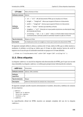 Introducción a XHTML                                               Capítulo 11. Otras etiquetas importantes


   <iframe>            Marco (frame) en línea

Atributos comunes      básicos

                       ▪ src = "url" - URL del documento HTML que se visualiza en el iframe
                       ▪ height = "longitud" - Altura que ocupará el iframe en el documento
                       ▪ width = "longitud" - Anchura que ocupará el iframe en el documento
Atributos              ▪ name = "texto" - Nombre que identifica al iframe
específicos
                       ▪ longdesc = "url" - Dirección en la que puede encontrarse una descripción larga
                         del contenido del iframe
                       ▪ scrolling = "yes | no | auto" - Indica si el iframe debe mostrar barras de
                         scroll (horizontal y vertical) cuando el contenido incluido no cabe en el iframe

Tipo de elemento       Bloque y en línea
Descripción            Se emplea para incluir en la página un marco que muestra otro documento HTML

El siguiente ejemplo define la altura y anchura del iframe, indica la URL que se debe mostrar y
mediante el atributo scrolling se indica que el iframe no debe mostrar barras de scroll ni
siquiera en el caso de que el contenido mostrado no quepa en el iframe definido:
   <iframe src="/ruta/documento.html" width="250" height="250" scrolling="no" />


11.5. Otras etiquetas
La etiqueta <address> es una de las etiquetas más desconocidas de HTML, por lo que uso no está
muy extendido. La etiqueta <address> se utiliza para proporcionar información de contacto.

  <address>            Direcciones

Atributos comunes      básicos, i18n y eventos
Atributos
                       -
específicos
Tipo de elemento       Bloque
Descripción            Define la información de contacto de un documento

El siguiente ejemplo sencillo muestra directamente el nombre, dirección y teléfono de contacto
de una empresa:
   <address>
     Nombre de la empresa
     Dirección completa
     Teléfono y Fax
   </address>

La especificación oficial de HTML muestra un ejemplo complejo del uso de la etiqueta
<address>:



www.librosweb.es                                                                                      131
 