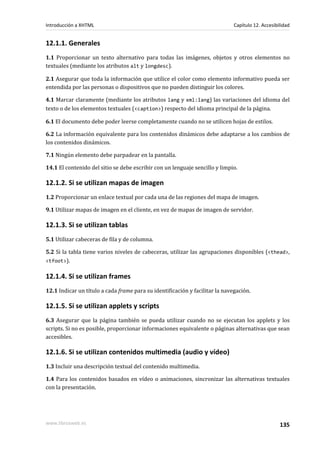 Introducción a XHTML                                                          Capítulo 12. Accesibilidad


12.1.1. Generales
1.1 Proporcionar un texto alternativo para todas las imágenes, objetos y otros elementos no
textuales (mediante los atributos alt y longdesc).

2.1 Asegurar que toda la información que utilice el color como elemento informativo pueda ser
entendida por las personas o dispositivos que no pueden distinguir los colores.

4.1 Marcar claramente (mediante los atributos lang y xml:lang) las variaciones del idioma del
texto o de los elementos textuales (<caption>) respecto del idioma principal de la página.

6.1 El documento debe poder leerse completamente cuando no se utilicen hojas de estilos.

6.2 La información equivalente para los contenidos dinámicos debe adaptarse a los cambios de
los contenidos dinámicos.

7.1 Ningún elemento debe parpadear en la pantalla.

14.1 El contenido del sitio se debe escribir con un lenguaje sencillo y limpio.

12.1.2. Si se utilizan mapas de imagen
1.2 Proporcionar un enlace textual por cada una de las regiones del mapa de imagen.

9.1 Utilizar mapas de imagen en el cliente, en vez de mapas de imagen de servidor.

12.1.3. Si se utilizan tablas
5.1 Utilizar cabeceras de fila y de columna.

5.2 Si la tabla tiene varios niveles de cabeceras, utilizar las agrupaciones disponibles (<thead>,
<tfoot>).

12.1.4. Si se utilizan frames
12.1 Indicar un título a cada frame para su identificación y facilitar la navegación.

12.1.5. Si se utilizan applets y scripts
6.3 Asegurar que la página también se pueda utilizar cuando no se ejecutan los applets y los
scripts. Si no es posible, proporcionar informaciones equivalente o páginas alternativas que sean
accesibles.

12.1.6. Si se utilizan contenidos multimedia (audio y vídeo)
1.3 Incluir una descripción textual del contenido multimedia.

1.4 Para los contenidos basados en vídeo o animaciones, sincronizar las alternativas textuales
con la presentación.




www.librosweb.es                                                                                   135
 