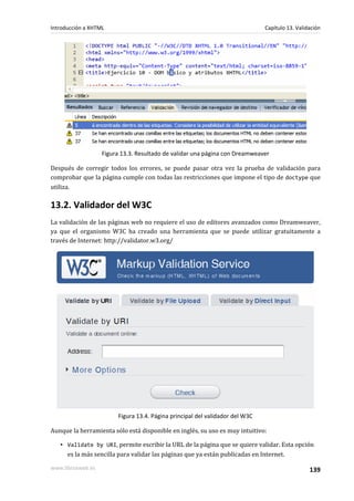 Introducción a XHTML                                                          Capítulo 13. Validación




                   Figura 13.3. Resultado de validar una página con Dreamweaver

Después de corregir todos los errores, se puede pasar otra vez la prueba de validación para
comprobar que la página cumple con todas las restricciones que impone el tipo de doctype que
utiliza.

13.2. Validador del W3C
La validación de las páginas web no requiere el uso de editores avanzados como Dreamweaver,
ya que el organismo W3C ha creado una herramienta que se puede utilizar gratuitamente a
través de Internet: http://validator.w3.org/




                        Figura 13.4. Página principal del validador del W3C

Aunque la herramienta sólo está disponible en inglés, su uso es muy intuitivo:

   ▪ Validate by URI, permite escribir la URL de la página que se quiere validar. Esta opción
     es la más sencilla para validar las páginas que ya están publicadas en Internet.

www.librosweb.es                                                                                139
 