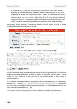 Capítulo 13. Validación                                                          Introducción a XHTML


    ▪ Validate by File Upload, muestra un formulario mediante el que se puede subir el
      archivo HTML correspondiente a la página que se quiere validar. Esta opción es la mejor
      para validar las páginas web que has desarrollado y que aún no has publicado en Internet.
    ▪ Validate by Direct Input, permite validar código HTML de forma directa. Se trata de la
      opción más rápida para validar trozos o páginas HTML completas. Esta opción es la mejor
      cuando estás desarrollando las páginas y quieres asegurarte que el código sea válido.

La siguiente imagen muestra el resultado de la validación de la página principal de Google
realizada mediante la opción Validate by URI:




                 Figura 13.5. Resultado de validar una página con el validador de W3C

Si la página no pasa correctamente la prueba de validación, se muestra el listado completo de
fallos junto con la ayuda necesaria para resolver cada uno de los errores.

Como se observa en la imagen anterior, incluso una página tan sencilla como la portada de
Google contiene decenas de errores que impiden considerarla válida. Por lo tanto, la página
principal de Google no es una página válida, aunque eso no impide que se vea bien en todos los
navegadores y que los usuarios la consideren correcta.

13.3. Otros validadores
Además de los validadores disponibles en herramientas como Dreamweaver y de los validadores
gratuitos disponibles en Internet, existe otro método de validación sencillo, gratuito y muy
rápido. La única limitación de este validador es que necesariamente se debe utilizar el
navegador Firefox.

Si ya dispones del navegador Firefox, puedes instalar el validador mediante un complemento
llamado HTML Validator (https://addons.mozilla.org/es-ES/firefox/addon/249) . La instalación
se realiza como cualquier otro complemento, aunque en este caso la descarga dura un poco más
de lo normal porque ocupa más de 2 MB.

Tras su instalación, la primera vez que se reinicia Firefox se muestra la siguiente ventana:




140                                                                                 www.librosweb.es
 