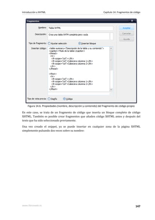 Introducción a XHTML                                               Capítulo 14. Fragmentos de código




    Figura 14.6. Propiedades (nombre, descripción y contenido) del fragmento de código propio

En este caso, se trata de un fragmento de código que inserta un bloque completo de código
XHTML. También es posible crear fragmentos que añaden código XHTML antes y después del
texto que ha sido seleccionado previamente.

Una vez creado el snippet, ya se puede insertar en cualquier zona de la página XHTML
simplemente pulsando dos veces sobre su nombre:




www.librosweb.es                                                                                147
 