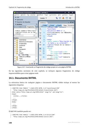 Capítulo 14. Fragmentos de código                                            Introducción a XHTML




            Figura 14.7. Insertando un fragmento de código propio en una página XHTML

En las siguientes secciones de este capítulo, se incluyen algunos fragmentos de código
imprescindibles para crear páginas web.

14.1. Documento XHTML
La estructura básica de cualquier página o documento XHTML válido incluye al menos las
siguientes etiquetas:
    <!DOCTYPE html PUBLIC "-//W3C//DTD XHTML 1.0 Transitional//EN"
      "http://www.w3.org/TR/xhtml1/DTD/xhtml1-transitional.dtd">
    <html xmlns="http://www.w3.org/1999/xhtml" lang="es" xml:lang="es">
    <head>
      <title>...</title>
      ...
    </head>
    <body>
      ...
    </body>
    </html>

El DOCTYPE también puede ser:
    <!DOCTYPE html PUBLIC "-//W3C//DTD XHTML 1.0 Strict//EN"
      "http://www.w3.org/TR/xhtml1/DTD/xhtml1-strict.dtd">



148                                                                             www.librosweb.es
 