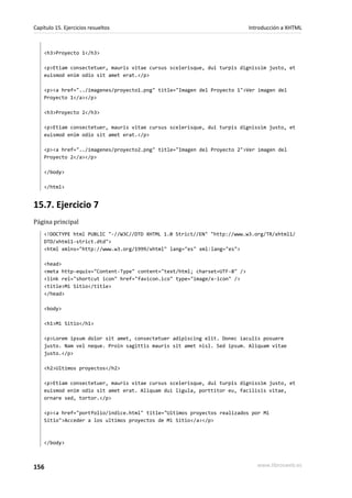 Capítulo 15. Ejercicios resueltos                                           Introducción a XHTML



    <h3>Proyecto 1</h3>

    <p>Etiam consectetuer, mauris vitae cursus scelerisque, dui turpis dignissim justo, et
    euismod enim odio sit amet erat.</p>

    <p><a href="../imagenes/proyecto1.png" title="Imagen del Proyecto 1">Ver imagen del
    Proyecto 1</a></p>

    <h3>Proyecto 2</h3>

    <p>Etiam consectetuer, mauris vitae cursus scelerisque, dui turpis dignissim justo, et
    euismod enim odio sit amet erat.</p>

    <p><a href="../imagenes/proyecto2.png" title="Imagen del Proyecto 2">Ver imagen del
    Proyecto 2</a></p>

    </body>

    </html>


15.7. Ejercicio 7
Página principal
    <!DOCTYPE html PUBLIC "-//W3C//DTD XHTML 1.0 Strict//EN" "http://www.w3.org/TR/xhtml1/
    DTD/xhtml1-strict.dtd">
    <html xmlns="http://www.w3.org/1999/xhtml" lang="es" xml:lang="es">

    <head>
    <meta http-equiv="Content-Type" content="text/html; charset=UTF-8" />
    <link rel="shortcut icon" href="favicon.ico" type="image/x-icon" />
    <title>Mi Sitio</title>
    </head>

    <body>

    <h1>Mi Sitio</h1>

    <p>Lorem ipsum dolor sit amet, consectetuer adipiscing elit. Donec iaculis posuere
    justo. Nam vel neque. Proin sagittis mauris sit amet nisl. Sed ipsum. Aliquam vitae
    justo.</p>

    <h2>Ultimos proyectos</h2>

    <p>Etiam consectetuer, mauris vitae cursus scelerisque, dui turpis dignissim justo, et
    euismod enim odio sit amet erat. Aliquam dui ligula, porttitor eu, facilisis vitae,
    ornare sed, tortor.</p>

    <p><a href="portfolio/indice.html" title="Ultimos proyectos realizados por Mi
    Sitio">Acceder a los ultimos proyectos de Mi Sitio</a></p>



    </body>



156                                                                            www.librosweb.es
 