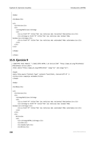 Capítulo 15. Ejercicios resueltos                                           Introducción a XHTML



    <body>

    <h1>Menú</h1>

    <ul>
      <li>Inicio</li>
      <li>
         <strong>Noticias</strong>
         <ul>
           <li><a href="#" title="Ver las noticias más recientes">Recientes</a></li>
           <li><strong><a href="#" title="Ver las noticias más leídas">Más
    leídas</a></strong></li>
           <li><a href="#" title="Ver las noticias más valoradas">Más valoradas</a></li>
         </ul>
      </li>
    </ul>

    </body>

    </html>


15.9. Ejercicio 9
    <!DOCTYPE html PUBLIC "-//W3C//DTD XHTML 1.0 Strict//EN" "http://www.w3.org/TR/xhtml1/
    DTD/xhtml1-strict.dtd">
    <html xmlns="http://www.w3.org/1999/xhtml" lang="es" xml:lang="es">

    <head>
    <meta http-equiv="Content-Type" content="text/html; charset=UTF-8" />
    <title>Lista compleja anidada</title>
    </head>

    <body>

    <h1>Menú</h1>

    <ul>
      <li>Inicio</li>
      <li>
         <strong>Noticias</strong>
         <ul>
           <li><a href="#" title="Ver las noticias más recientes">Recientes</a></li>
           <li><strong><a href="#" title="Ver las noticias más leídas">Más
    leídas</a></strong></li>
           <li><a href="#" title="Ver las noticias más valoradas">Más valoradas</a></li>
         </ul>
      </li>
      <li>
         Artículos
         <ol>
           <li><strong>XHTML</strong></li>
           <li>CSS</li>
           <li>JavaScript</li>
           <li>Otros</li>


158                                                                            www.librosweb.es
 