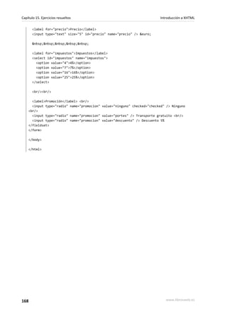 Capítulo 15. Ejercicios resueltos                                        Introducción a XHTML

       <label for="precio">Precio</label>
       <input type="text" size="5" id="precio" name="precio" /> &euro;

       &nbsp;&nbsp;&nbsp;&nbsp;&nbsp;

       <label for="impuestos">Impuestos</label>
       <select id="impuestos" name="impuestos">
         <option value="4">4%</option>
         <option value="7">7%</option>
         <option value="16">16%</option>
         <option value="25">25%</option>
       </select>

       <br/><br/>

      <label>Promoción</label> <br/>
      <input type="radio" name="promocion" value="ninguno" checked="checked" /> Ninguno
    <br/>
      <input type="radio" name="promocion" value="portes" /> Transporte gratuito <br/>
      <input type="radio" name="promocion" value="descuento" /> Descuento 5%
    </fieldset>
    </form>

    </body>

    </html>




168                                                                         www.librosweb.es
 
