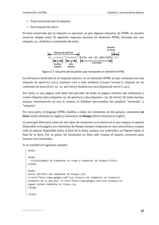 Introducción a XHTML                                               Capítulo 2. Características básicas


   ▪ Texto encerrado por la etiqueta.
   ▪ Una etiqueta de cierre.

El texto encerrado por la etiqueta es opcional, ya que algunas etiquetas de HTML no pueden
encerrar ningún texto. El siguiente esquema muestra un elemento HTML, formado por una
etiqueta <p>, atributos y contenidos de texto:




                Figura 2.7. Esquema de las partes que componen un elemento HTML

La estructura mostrada en el esquema anterior es un elemento HTML ya que comienza con una
etiqueta de apertura (<p>), contiene cero o más atributos (class="normal"), dispone de un
contenido de texto (Esto es un párrafo) y finaliza con una etiqueta de cierre (</p>).

Por tanto, si una página web tiene dos párrafos de texto, la página contiene dos elementos y
cuatro etiquetas (dos etiquetas <p> de apertura y dos etiquetas </p> de cierre). De todas formas,
aunque estrictamente no son lo mismo, es habitual intercambiar las palabras "elemento" y
"etiqueta".

Por otra parte, el lenguaje HTML clasifica a todos los elementos en dos grupos: elementos en
línea (inline elements en inglés) y elementos de bloque (block elements en inglés).

La principal diferencia entre los dos tipos de elementos es la forma en la que ocupan el espacio
disponible en la página. Los elementos de bloque siempre empiezan en una nueva línea y ocupan
todo el espacio disponible hasta el final de la línea, aunque sus contenidos no lleguen hasta el
final de la línea. Por su parte, los elementos en línea sólo ocupan el espacio necesario para
mostrar sus contenidos.

Si se considera el siguiente ejemplo:
   <html>

   <head>
     <title>Ejemplo de elementos en línea y elementos de bloque</title>
   </head>

   <body>
   <p>Los párrafos son elementos de bloque.</p>
   <a href="http://www.google.com">Los enlaces son elementos en línea</a>
   <p>Dentro de un párrafo, <a href="http://www.google.com">los enlaces</a>
   siguen siendo elementos en línea.</p>
   </body>

   </html>




www.librosweb.es                                                                                  17
 