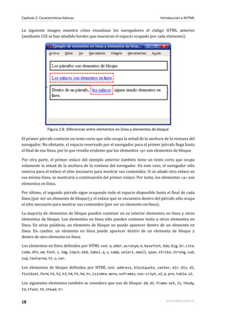 Capítulo 2. Características básicas                                               Introducción a XHTML


La siguiente imagen muestra cómo visualizan los navegadores el código HTML anterior
(mediante CSS se han añadido bordes que muestran el espacio ocupado por cada elemento):




                 Figura 2.8. Diferencias entre elementos en línea y elementos de bloque

El primer párrafo contiene un texto corto que sólo ocupa la mitad de la anchura de la ventana del
navegador. No obstante, el espacio reservado por el navegador para el primer párrafo llega hasta
el final de esa línea, por lo que resulta evidente que los elementos <p> son elementos de bloque.

Por otra parte, el primer enlace del ejemplo anterior también tiene un texto corto que ocupa
solamente la mitad de la anchura de la ventana del navegador. En este caso, el navegador sólo
reserva para el enlace el sitio necesario para mostrar sus contenidos. Si se añade otro enlace en
esa misma línea, se mostraría a continuación del primer enlace. Por tanto, los elementos <a> son
elementos en línea.

Por último, el segundo párrafo sigue ocupando todo el espacio disponible hasta el final de cada
línea (por ser un elemento de bloque) y el enlace que se encuentra dentro del párrafo sólo ocupa
el sitio necesario para mostrar sus contenidos (por ser un elemento en línea).

La mayoría de elementos de bloque pueden contener en su interior elementos en línea y otros
elementos de bloque. Los elementos en línea sólo pueden contener texto u otros elementos en
línea. En otras palabras, un elemento de bloque no puede aparecer dentro de un elemento en
línea. En cambio, un elemento en línea puede aparecer dentro de un elemento de bloque y
dentro de otro elemento en línea.

Los elementos en línea definidos por HTML son: a, abbr, acronym, b, basefont, bdo, big, br, cite,
code, dfn, em, font, i, img, input, kbd, label, q, s, samp, select, small, span, strike, strong, sub,
sup, textarea, tt, u, var.

Los elementos de bloque definidos por HTML son: address, blockquote, center, dir, div, dl,
fieldset, form, h1, h2, h3, h4, h5, h6, hr, isindex, menu, noframes, nos-cript, ol, p, pre, table, ul.

Los siguientes elementos también se considera que son de bloque: dd, dt, frame-set, li, tbody,
td, tfoot, th, thead, tr.


18                                                                                   www.librosweb.es
 