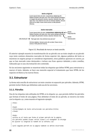 Capítulo 3. Texto                                                            Introducción a XHTML




                         Figura 3.2. Resultado de marcar un texto sencillo

El anterior ejemplo muestra la transformación de un párrafo con un texto simple en un párrafo
cuyo texto contiene elementos marcados de forma especial. Así, algunas palabras del texto se
muestran en negrita porque se consideran importantes; otras palabras aparecen en cursiva, ya
que se han marcado como destacadas e incluso una frase aparece tabulada y entre comillas,
indicando que es una cita textual de otro contenido.

En las secciones siguientes se muestran todas las etiquetas que define HTML para estructurar y
marcar el texto. Además, se hace una mención especial al tratamiento que hace HTML de los
espacios en blanco y las nuevas líneas.

3.1. Estructurar
La forma más sencilla de estructurar un texto consiste en separarlo por párrafos. Además, HTML
permite incluir títulos que delimitan cada una de las secciones.

3.1.1. Párrafos
Una de las etiquetas más utilizadas de HTML es la etiqueta <p>, que permite definir los párrafos
que forman el texto de una página. Para delimitar el texto de un párrafo, se encierra ese texto
con la etiqueta <p>, como muestra el siguiente ejemplo:
     <html>

     <head>
     <title>Ejemplo de texto estructurado con párrafos</title>
     </head>

     <body>
     <p>Este es el texto que forma el primer párrafo de la página.
     Los párrafos pueden ocupar varias líneas y el navegador se encarga
     de ajustar su longitud al tamaño de la ventana.</p>

     <p>El segundo párrafo de la página también se define encerrando


22                                                                              www.librosweb.es
 