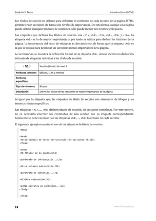 Capítulo 3. Texto                                                                      Introducción a XHTML


Los títulos de sección se utilizan para delimitar el comienzo de cada sección de la página. HTML
permite crear secciones de hasta seis niveles de importancia. De esta forma, aunque una página
puede definir cualquier número de secciones, sólo puede incluir seis niveles jerárquicos.

Las etiquetas que definen los títulos de sección son <h1>, <h2>, <h3>, <h4>, <h5> y <h6>. La
etiqueta <h1> es la de mayor importancia y por tanto se utiliza para definir los titulares de la
página. La importancia del resto de etiquetas es descendiente, de forma que la etiqueta <h6> es
la que se utiliza para delimitar las secciones menos importantes de la página.

A continuación se muestra la definición formal de la etiqueta <h1>, siendo idéntica la definición
del resto de etiquetas referidas a los títulos de sección:

       <h1>         Sección (titular) de nivel 1

Atributos comunes   básicos, i18n y eventos
Atributos
                    -
específicos
Tipo de elemento    Bloque
Descripción         Define los títulos de las secciones de mayor importancia de la página.

Al igual que la etiqueta <p>, las etiquetas de título de sección son elementos de bloque y no
tienen atributos específicos.

Las etiquetas <h1>, ..., <h6> definen títulos de sección, no secciones completas. Por este motivo,
no es necesario encerrar los contenidos de una sección con su etiqueta correspondiente.
Solamente se debe encerrar con las etiquetas <h1>, ..., <h6> los títulos de cada sección.

El siguiente ejemplo muestra el uso de las etiquetas de título de sección:
     <html>

     <head>
     <title>Ejemplo de texto estructurado con secciones</title>
     </head>

     <body>
     <h1>Titular de la página</h1>

     <p>Párrafo de introducción...</p>

     <h2>La primera sub-sección</h2>

     <p>Párrafo de contenido...</p>

     <h2>Otra subsección</h2>

     <p>Más párrafos de contenido...</p>
     </body>

     </html>



24                                                                                           www.librosweb.es
 