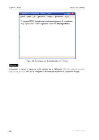 Capítulo 3. Texto                                                              Introducción a XHTML




                     Figura 3.6. Ejemplo de uso de las etiquetas em y strong

Ejercicio 2

Estructurar y marcar el siguiente texto extraído de la Wikipedia (http://es.wikipedia.org/wiki/
Exploración_espacial) para que el navegador lo muestre con el aspecto de la siguiente imagen:




28                                                                                www.librosweb.es
 