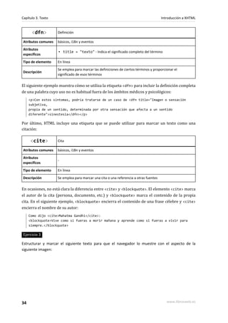 Capítulo 3. Texto                                                                     Introducción a XHTML


      <dfn>         Definición

Atributos comunes   básicos, i18n y eventos
Atributos
                    ▪ title = "texto" - Indica el significado completo del término
específicos
Tipo de elemento    En línea
                    Se emplea para marcar las definiciones de ciertos términos y proporcionar el
Descripción
                    significado de esos términos

El siguiente ejemplo muestra cómo se utiliza la etiqueta <dfn> para incluir la definición completa
de una palabra cuyo uso no es habitual fuera de los ámbitos médicos y psicológicos:
     <p>Con estos síntomas, podría tratarse de un caso de <dfn title="Imagen o sensación
     subjetiva,
     propia de un sentido, determinada por otra sensación que afecta a un sentido
     diferente">sinestesia</dfn></p>

Por último, HTML incluye una etiqueta que se puede utilizar para marcar un texto como una
citación:

     <cite>         Cita

Atributos comunes   básicos, i18n y eventos
Atributos
                    -
específicos
Tipo de elemento    En línea
Descripción         Se emplea para marcar una cita o una referencia a otras fuentes

En ocasiones, no está clara la diferencia entre <cite> y <blockquote>. El elemento <cite> marca
el autor de la cita (persona, documento, etc.) y <blockquote> marca el contenido de la propia
cita. En el siguiente ejemplo, <blockquote> encierra el contenido de una frase célebre y <cite>
encierra el nombre de su autor:
     Como dijo <cite>Mahatma Gandhi</cite>:
     <blockquote>Vive como si fueras a morir mañana y aprende como si fueras a vivir para
     siempre.</blockquote>

Ejercicio 3

Estructurar y marcar el siguiente texto para que el navegador lo muestre con el aspecto de la
siguiente imagen:




34                                                                                       www.librosweb.es
 