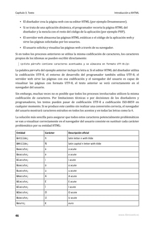 Capítulo 3. Texto                                                                  Introducción a XHTML


     ▪ El diseñador crea la página web con su editor HTML (por ejemplo Dreamweaver).
     ▪ Si se trata de una aplicación dinámica, el programador recorta la página HTML del
       diseñador y la mezcla con el resto del código de la aplicación (por ejemplo PHP).
     ▪ El servidor web almacena las páginas HTML estáticas o el código de la aplicación web y
       sirve las páginas solicitadas por los usuarios.
     ▪ El usuario solicita y visualiza las páginas web a través de su navegador.

Si en todos los procesos anteriores se utiliza la misma codificación de caracteres, los caracteres
propios de los idiomas se pueden escribir directamente:
     <p>Este párrafo contiene caracteres acentuados y se almacena en formato UTF-8</p>

La palabra párrafo del ejemplo anterior incluye la letra á. Si el editor HTML del diseñador utiliza
la codificación UTF-8, el entorno de desarrollo del programador también utiliza UTF-8, el
servidor web sirve las páginas con esa codificación y el navegador del usuario es capaz de
visualizar las páginas con formato UTF-8, el texto anterior se verá correctamente en el
navegador del usuario.

Sin embargo, muchas veces no es posible que todos los procesos involucrados utilicen la misma
codificación de caracteres. Por limitaciones técnicas o por decisiones de los diseñadores y
programadores, los textos pueden pasar de codificación UTF-8 a codificación ISO-8859 en
cualquier momento. Si se produce este cambio sin realizar una conversión correcta, el navegador
del usuario mostrará caracteres extraños en todos los acentos y en todas las letras como la ñ.

La solución más sencilla para asegurar que todos estos caracteres potencialmente problemáticos
se van a visualizar correctamente en el navegador del usuario consiste en sustituir cada carácter
problemático por su entidad HTML:

Entidad                  Carácter          Descripción oficial
&ntilde;                 ñ                 latin letter n with tilde
&Ntilde;                 Ñ                 latin capital n letter with tilde
&aacute;                 á                 a acute
&eacute;                 é                 e acute
&iacute;                 í                 i acute
&oacute;                 ó                 o acute
&uacute;                 ú                 u acute
&Aacute;                 Á                 A acute
&Eacute;                 É                 E acute
&Iacute;                 Í                 I acute
&Oacute;                 Ó                 O acute
&Uacute;                 Ú                 U acute
&euro;                   €                 euro



46                                                                                    www.librosweb.es
 