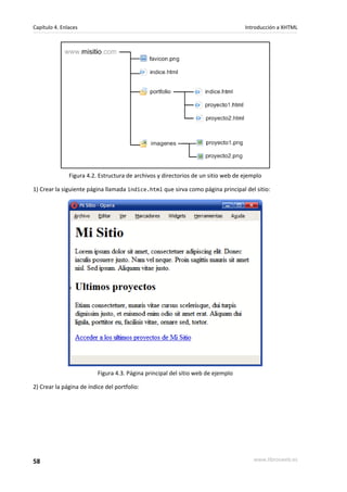 Capítulo 4. Enlaces                                                                Introducción a XHTML




               Figura 4.2. Estructura de archivos y directorios de un sitio web de ejemplo

1) Crear la siguiente página llamada indice.html que sirva como página principal del sitio:




                          Figura 4.3. Página principal del sitio web de ejemplo

2) Crear la página de índice del portfolio:




58                                                                                    www.librosweb.es
 