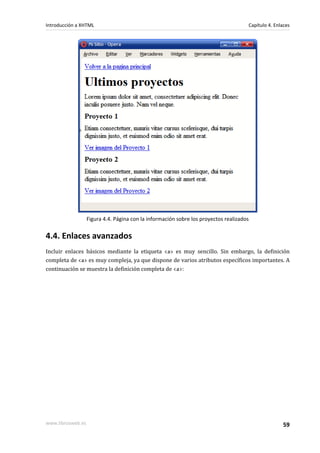 Introducción a XHTML                                                                  Capítulo 4. Enlaces




                   Figura 4.4. Página con la información sobre los proyectos realizados


4.4. Enlaces avanzados
Incluir enlaces básicos mediante la etiqueta <a> es muy sencillo. Sin embargo, la definición
completa de <a> es muy compleja, ya que dispone de varios atributos específicos importantes. A
continuación se muestra la definición completa de <a>:




www.librosweb.es                                                                                     59
 