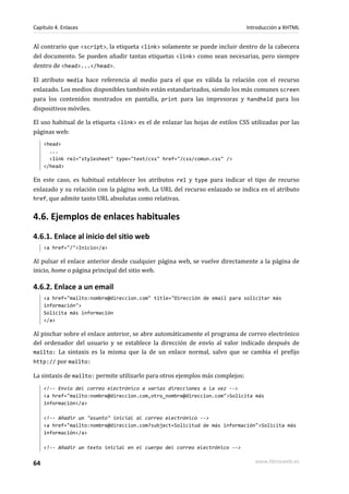Capítulo 4. Enlaces                                                            Introducción a XHTML


Al contrario que <script>, la etiqueta <link> solamente se puede incluir dentro de la cabecera
del documento. Se pueden añadir tantas etiquetas <link> como sean necesarias, pero siempre
dentro de <head>...</head>.

El atributo media hace referencia al medio para el que es válida la relación con el recurso
enlazado. Los medios disponibles también están estandarizados, siendo los más comunes screen
para los contenidos mostrados en pantalla, print para las impresoras y handheld para los
dispositivos móviles.

El uso habitual de la etiqueta <link> es el de enlazar las hojas de estilos CSS utilizadas por las
páginas web:
     <head>
       ...
       <link rel="stylesheet" type="text/css" href="/css/comun.css" />
     </head>

En este caso, es habitual establecer los atributos rel y type para indicar el tipo de recurso
enlazado y su relación con la página web. La URL del recurso enlazado se indica en el atributo
href, que admite tanto URL absolutas como relativas.


4.6. Ejemplos de enlaces habituales
4.6.1. Enlace al inicio del sitio web
     <a href="/">Inicio</a>

Al pulsar el enlace anterior desde cualquier página web, se vuelve directamente a la página de
inicio, home o página principal del sitio web.

4.6.2. Enlace a un email
     <a href="mailto:nombre@direccion.com" title="Dirección de email para solicitar más
     información">
     Solicita más información
     </a>

Al pinchar sobre el enlace anterior, se abre automáticamente el programa de correo electrónico
del ordenador del usuario y se establece la dirección de envío al valor indicado después de
mailto: La sintaxis es la misma que la de un enlace normal, salvo que se cambia el prefijo
http:// por mailto:

La sintaxis de mailto: permite utilizarlo para otros ejemplos más complejos:
     <!-- Envío del correo electrónico a varias direcciones a la vez -->
     <a href="mailto:nombre@direccion.com,otro_nombre@direccion.com">Solicita más
     información</a>

     <!-- Añadir un "asunto" inicial al correo electrónico -->
     <a href="mailto:nombre@direccion.com?subject=Solicitud de más información">Solicita más
     información</a>

     <!-- Añadir un texto inicial en el cuerpo del correo electrónico -->


64                                                                                www.librosweb.es
 